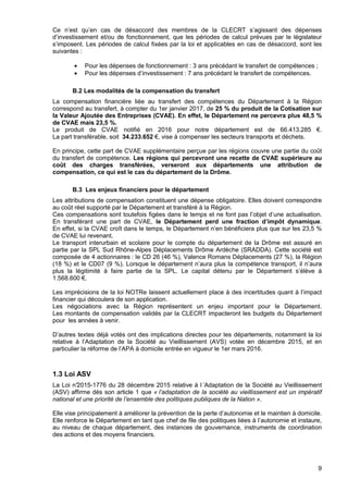 9
Ce n’est qu’en cas de désaccord des membres de la CLECRT s’agissant des dépenses
d’investissement et/ou de fonctionnement, que les périodes de calcul prévues par le législateur
s’imposent. Les périodes de calcul fixées par la loi et applicables en cas de désaccord, sont les
suivantes :
• Pour les dépenses de fonctionnement : 3 ans précédant le transfert de compétences ;
• Pour les dépenses d’investissement : 7 ans précédant le transfert de compétences.
B.2 Les modalités de la compensation du transfert
La compensation financière liée au transfert des compétences du Département à la Région
correspond au transfert, à compter du 1er janvier 2017, de 25 % du produit de la Cotisation sur
la Valeur Ajoutée des Entreprises (CVAE). En effet, le Département ne percevra plus 48,5 %
de CVAE mais 23,5 %.
Le produit de CVAE notifié en 2016 pour notre département est de 66.413.285 €.
La part transférable, soit 34.233.652 €, vise à compenser les secteurs transports et déchets.
En principe, cette part de CVAE supplémentaire perçue par les régions couvre une partie du coût
du transfert de compétence. Les régions qui percevront une recette de CVAE supérieure au
coût des charges transférées, verseront aux départements une attribution de
compensation, ce qui est le cas du département de la Drôme.
B.3 Les enjeux financiers pour le département
Les attributions de compensation constituent une dépense obligatoire. Elles doivent correspondre
au coût réel supporté par le Département et transféré à la Région.
Ces compensations sont toutefois figées dans le temps et ne font pas l’objet d’une actualisation.
En transférant une part de CVAE, le Département perd une fraction d’impôt dynamique.
En effet, si la CVAE croît dans le temps, le Département n’en bénéficiera plus que sur les 23,5 %
de CVAE lui revenant.
Le transport interurbain et scolaire pour le compte du département de la Drôme est assuré en
partie par la SPL Sud Rhône-Alpes Déplacements Drôme Ardèche (SRADDA). Cette société est
composée de 4 actionnaires : le CD 26 (46 %), Valence Romans Déplacements (27 %), la Région
(18 %) et le CD07 (9 %). Lorsque le département n’aura plus la compétence transport, il n’aura
plus la légitimité à faire partie de la SPL. Le capital détenu par le Département s’élève à
1.568.600 €.
Les imprécisions de la loi NOTRe laissent actuellement place à des incertitudes quant à l’impact
financier qui découlera de son application.
Les négociations avec la Région représentent un enjeu important pour le Département.
Les montants de compensation validés par la CLECRT impacteront les budgets du Département
pour les années à venir.
D’autres textes déjà votés ont des implications directes pour les départements, notamment la loi
relative à l’Adaptation de la Société au Vieillissement (AVS) votée en décembre 2015, et en
particulier la réforme de l’APA à domicile entrée en vigueur le 1er mars 2016.
1.3 Loi ASV
La Loi n°2015-1776 du 28 décembre 2015 relative à l ’Adaptation de la Société au Vieillissement
(ASV) affirme dès son article 1 que « l’adaptation de la société au vieillissement est un impératif
national et une priorité de l’ensemble des politiques publiques de la Nation ».
Elle vise principalement à améliorer la prévention de la perte d’autonomie et le maintien à domicile.
Elle renforce le Département en tant que chef de file des politiques liées à l’autonomie et instaure,
au niveau de chaque département, des instances de gouvernance, instruments de coordination
des actions et des moyens financiers.
 