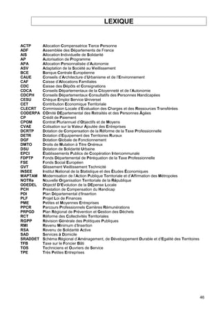 46
LEXIQUE
ACTP Allocation Compensatrice Tierce Personne
ADF Assemblée des Départements de France
AIS Allocation Individuelle de Solidarité
AP Autorisation de Programme
APA Allocation Personnalisée d’Autonomie
ASV Adaptation de la Société au Vieillissement
BCE Banque Centrale Européenne
CAUE Conseils d’Architecture d’Urbanisme et de l’Environnement
CAF Caisse d’Allocations Familiales
CDC Caisse des Dépôts et Consignations
CDCA Conseils Départementaux de la Citoyenneté et de l’Autonomie
CDCPH Conseils Départementaux Consultatifs des Personnes Handicapées
CESU Chèque Emploi Service Universel
CET Contribution Economique Territoriale
CLECRT Commission Locale d’Evaluation des Charges et des Ressources Transférées
CODERPA COmité DEpartemental des Retraités et des Personnes Âgées
CP Crédit de Paiement
CPOM Contrat Pluriannuel d’Objectifs et de Moyens
CVAE Cotisation sur la Valeur Ajoutée des Entreprises
DCRTP Dotation de Compensation de la Réforme de la Taxe Professionnelle
DETR Dotation d’Equipement des Territoires Ruraux
DGF Dotation Globale de Fonctionnement
DMTO Droits de Mutation à Titre Onéreux
DSU Dotation de Solidarité Urbaine
EPCI Établissements Publics de Coopération Intercommunale
FDPTP Fonds Départemental de Péréquation de la Taxe Professionnelle
FSE Fonds Social Européen
GVT Glissement Vieillissement Technicité
INSEE Institut National de la Statistique et des Études Économiques
MAPTAM Modernisation de l’Action Publique Territoriale et d’Affirmation des Métropoles
NOTRe Nouvelle Organisation Territoriale de la République
ODEDEL Objectif D’Evolution de la DEpense Locale
PCH Prestation de Compensation du Handicap
PDI Plan Départemental d’Insertion
PLF Projet Loi de Finances
PME Petites et Moyennes Entreprises
PPCR Parcours Professionnels Carrières Rémunérations
PRPGD Plan Régional de Prévention et Gestion des Déchets
RCT Réforme des Collectivités Territoriales
RGPP Révision Générale des Politiques Publiques
RMI Revenu Minimum d’Insertion
RSA Revenu de Solidarité Active
SAD Services à Domicile
SRADDET Schéma Régional d’Aménagement, de Développement Durable et d’Egalité des Territoires
TFB Taxe sur le Foncier Bâti
TOS Techniciens et Ouvriers de Service
TPE Très Petites Entreprises
 