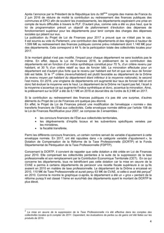 4
Après l’annonce par le Président de la République lors du 99ème
congrès des maires de France du
2 juin 2016 de réduire de moitié la contribution au redressement des finances publiques des
communes et EPCI afin de soutenir les investissements, les départements espéraient une prise en
compte de leurs difficultés à travers le PLF. D’autant plus, comme cela a été vu plus haut, que la
loi de programmation prévoit un objectif de plafonnement d’évolution des dépenses de
fonctionnement supérieur pour les départements pour tenir compte des charges des dépenses
sociales qui pèsent sur eux.
La publication du Projet de Loi de Finances pour 2017 a prouvé que ce n’était pas le cas.
Il est soumis au vote du Parlement, une contribution des départements et des régions à hauteur de
1.599 M€ au redressement des finances publiques comme prévu initialement dont 1.148 M€ pour
des départements. Cela correspond à 44 % de la participation totale des collectivités locales pour
2017.
Si le montant global n’est pas modifié, l’impact pour chaque département ne sera toutefois pas le
même. En effet, depuis la Loi de Finances 2016, le prélèvement de la contribution des
départements est en fonction d’un indice synthétique constitué pour 70 %, d’un critère revenu par
habitant, et 30 % d’un critère relatif au taux de foncier bâti. La minoration effectuée pour un
département est d’autant plus forte que le revenu par habitant est fort et que son taux de foncier
bâti est faible. Si le 1er
critère (revenu/habitant) est plutôt favorable au département de la Drôme
(le revenu moyen par habitant du département étant inférieur à la moyenne nationale), le second
l’est moins. En 2016, une vingtaine de départements ont augmenté leur taux de foncier bâti et ont
donc fait évoluer la moyenne vers le haut. Le département de la Drôme ne l’ayant pas fait, l’écart à
la moyenne s’accentue ce qui augmente l’indice synthétique et donc, accentue la minoration. Ainsi,
le prélèvement sur la DGF a été de 8,1 M€ en 2016 et devrait être de l’ordre de 8,3 M€ en 2017.
Si la contribution au redressement des finances publiques n’a pas été une surprise, d’autres
éléments du Projet de Loi de Finances ont quelque peu étonné.
En effet, le Projet de Loi de Finances prévoit une modification de l’enveloppe « normée » des
transferts financiers de l’Etat aux collectivités. Cette enveloppe normée définie par l’article 108 de
la Loi de Finances Rectificative pour 2007, se compose de 3 ensembles :
• les concours financiers de l’État aux collectivités territoriales,
• les dégrèvements d’impôts locaux et les subventions spécifiques versées par
les ministères,
• la fiscalité transférée.
Parmi les différents concours financiers, un certain nombre servait de variable d’ajustement à cette
enveloppe normée. En 2017, ont été rajoutées dans « la catégorie variable d’ajustement », la
Dotation de Compensation de la Réforme de la Taxe Professionnelle (DCRTP) et le Fonds
Départemental de Péréquation de la Taxe Professionnelle (FDPTP).
Concernant la DCRTP, il convient de rappeler que cette dotation a été créée en Loi de Finances
pour 2010. Elle compensait les collectivités perdantes à la suite de la suppression de la taxe
professionnelle et son remplacement par la Contribution Economique Territoriale (CET). En ce qui
concerne les départements, tous ne bénéficient pas cette dotation car la mise en oeuvre de la
CVAE a permis à certains départements de percevoir une recette fiscale supérieure à ce qu’ils
avaient en 2010 en matière de taxe professionnelle. Le département de la Drôme a encaissé en
2010, 110 M€ de Taxe Professionnelle et aurait perçu 63 M€ de CVAE, si celle-ci avait été perçue4
en 2010. Comme le montre le graphique ci-après, le département a été un « gros » perdant de la
réforme puisqu’il est classé 11ème en euro/Hab des départements ayant le montant de DCRTP le
plus élevé.
4
La mise en œuvre de la suppression de la Taxe Professionnelle n’a été effective dans les comptes des
collectivités locales qu’à compter de 2011. Cependant, les évaluations de pertes ou de gains ont été faites sur les
produits de 2010.
 