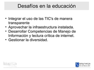 Desafíos en la educación Integrar el uso de las TIC's de manera transparente Aprovechar la infraestructura instalada. Desarrollar Competencias de Manejo de Información y lectura crítica de internet. Gestionar la diversidad. 