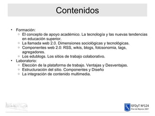 Contenidos Formación: El concepto de apoyo académico. La tecnología y las nuevas tendencias en educación superior. La llamada web 2.0. Dimensiones sociológicas y tecnológicas. Componentes web 2.0: RSS, wikis, blogs, folcsonomia, tags, agregadores. Los edublogs. Los sitios de trabajo colaborativo. Laboratorio: Elección de la plataforma de trabajo. Ventajas y Desventajas. Estructuración del sitio. Componentes y Diseño La integración de contenido multimedia. 