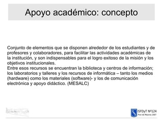 Apoyo académico: concepto Conjunto de elementos que se disponen alrededor de los estudiantes y de profesores y colaboradores, para facilitar las actividades académicas de la institución, y son indispensables para el logro exitoso de la misión y los objetivos institucionales.  Entre esos recursos se encuentran la biblioteca y centros de información; los laboratorios y talleres y los recursos de informática – tanto los medios (hardware) como los materiales (software)- y los de comunicación electrónica y apoyo didáctico. (MESALC)‏ 