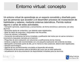 Entorno virtual: concepto Un entorno virtual de aprendizaje es un espacio concebido y diseñado para que las personas que acceden a él desarrollen procesos de incorporación de habilidades y saberes, mediante sistemas telemáticos. Permite realizar alguna o varias de estas actividades. - Compartir opiniones, experiencias y conocimientos -de forma sincrónica o asíncrona- con otros alumnos. - Búsqueda rápida de contenidos, que deberán estar digitalizados. - Base de datos de preguntas y respuestas más frecuentes. - Foros de noticias y novedades. - Corrección de exámenes de forma inmediata y justificación del motivo por el cual es correcta o incorrecta la respuesta marcada por el alumno. - Preguntas de auto evaluación con soluciones y justificaciones de las mismas. - Enlaces a páginas web recomendadas con una pequeña explicación del contenido de éstas. - Bibliografía comentada (parte de ella, por lo menos la más sustancial, deberá estar digitalizada). - Glosario terminológico. - Agenda de los acontecimientos vinculados al desarrollo del estudio. - Publicación de los eventos sobre la temática del curso que se esté realizando. - Actualización de la documentación de disponibilidad inmediata para los alumnos.  