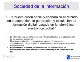 Sociedad de la información “ ...un nuevo orden social y económico enraizado en la expansión, la generación y circulación de información digital, basada en la telemática electrónica global.” La información se convierte en insumo y factor cardinal en la re-estructuración de los procesos productivos El costo de producción y procesamiento es menor (y disminuye constantemente) y la capacidad de procesamiento y almacenamiento aumenta vertiginosamente. El problema es el acceso, el desarrollo de las competencias de codificación y de-codificación de la información y a las condiciones de uso 