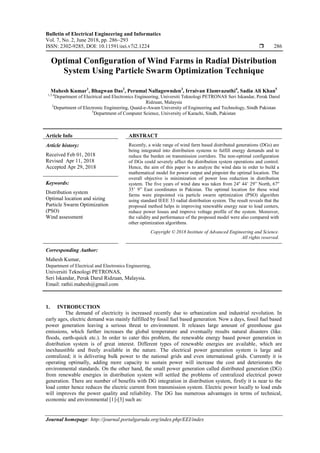 Bulletin of Electrical Engineering and Informatics
Vol. 7, No. 2, June 2018, pp. 286~293
ISSN: 2302-9285, DOI: 10.11591/eei.v7i2.1224  286
Journal homepage: http://journal.portalgaruda.org/index.php/EEI/index
Optimal Configuration of Wind Farms in Radial Distribution
System Using Particle Swarm Optimization Technique
Mahesh Kumar1
, Bhagwan Das2
, Perumal Nallagownden3
, Irraivan Elamvazuthi4
, Sadia Ali Khan5
1,3,4
Department of Electrical and Electronics Engineering, Universiti Teknologi PETRONAS Seri Iskandar, Perak Darul
Ridzuan, Malaysia
2
Department of Electronic Engineering, Quaid-e-Awam University of Engineering and Technology, Sindh Pakistan
5
Department of Computer Science, University of Karachi, Sindh, Pakistan
Article Info ABSTRACT
Article history:
Received Feb 01, 2018
Revised Apr 11, 2018
Accepted Apr 29, 2018
Recently, a wide range of wind farm based distributed generations (DGs) are
being integrated into distribution systems to fulfill energy demands and to
reduce the burden on transmission corridors. The non-optimal configuration
of DGs could severely affect the distribution system operations and control.
Hence, the aim of this paper is to analyze the wind data in order to build a
mathematical model for power output and pinpoint the optimal location. The
overall objective is minimization of power loss reduction in distribution
system. The five years of wind data was taken from 24o
44’ 29” North, 67o
35’ 9” East coordinates in Pakistan. The optimal location for these wind
farms were pinpointed via particle swarm optimization (PSO) algorithm
using standard IEEE 33 radial distribution system. The result reveals that the
proposed method helps in improving renewable energy near to load centers,
reduce power losses and improve voltage profile of the system. Moreover,
the validity and performance of the proposed model were also compared with
other optimization algorithms.
Keywords:
Distribution system
Optimal location and sizing
Particle Swarm Optimization
(PSO)
Wind assessment
Copyright © 2018 Institute of Advanced Engineering and Science.
All rights reserved.
Corresponding Author:
Mahesh Kumar,
Department of Electrical and Electronics Engineering,
Universiti Teknologi PETRONAS,
Seri Iskandar, Perak Darul Ridzuan, Malaysia.
Email: rathii.mahesh@gmail.com
1. INTRODUCTION
The demand of electricity is increased recently due to urbanization and industrial revolution. In
early ages, electric demand was mainly fulfilled by fossil fuel based generation. Now a days, fossil fuel based
power generation leaving a serious threat to environment. It releases large amount of greenhouse gas
emissions, which further increases the global temperature and eventually results natural disasters (like.
floods, earth-quick etc.). In order to cater this problem, the renewable energy based power generation in
distribution system is of great interest. Different types of renewable energies are available, which are
inexhaustible and freely available in the nature. The electrical power generation system is large and
centralized; it is delivering bulk power to the national grids and even international grids. Currently it is
operating optimally, adding more capacity to sustain power will increase the cost and deteriorates the
environmental standards. On the other hand, the small power generation called distributed generation (DG)
from renewable energies in distribution system will settled the problems of centralized electrical power
generation. There are number of benefits with DG integration in distribution system, firstly it is near to the
load center hence reduces the electric current from transmission system. Electric power locally to load ends
will improves the power quality and reliability. The DG has numerous advantages in terms of technical,
economic and environmental [1]-[3] such as:
 