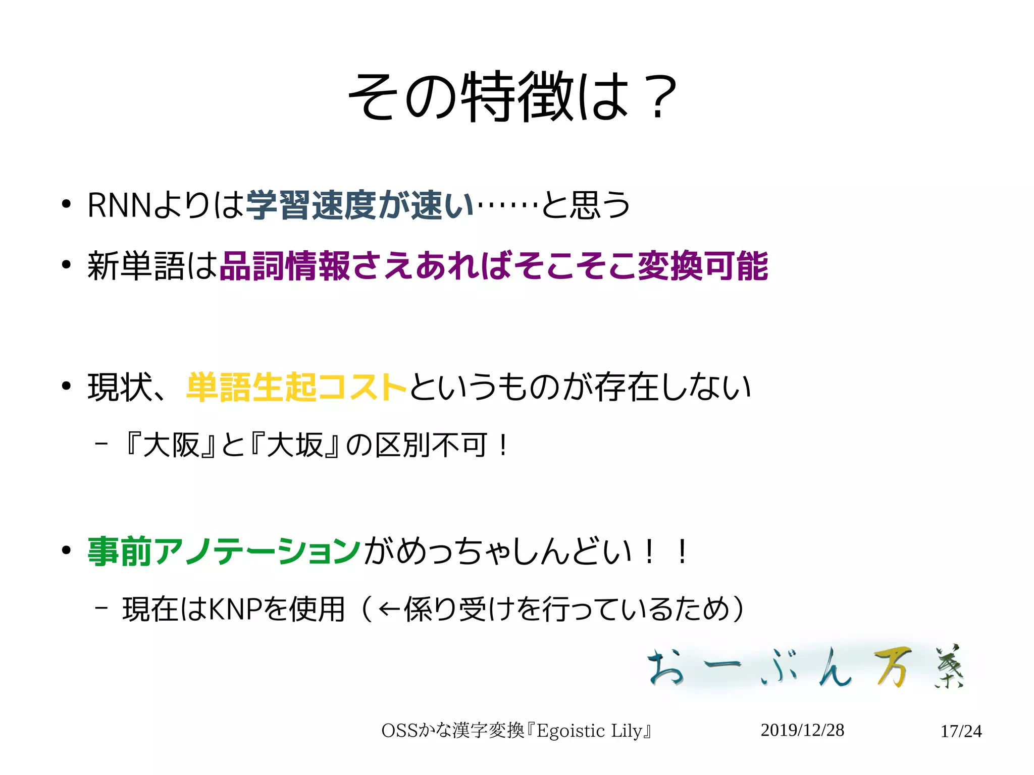 2019/12/28OSSかな漢字変換『Egoistic Lily』 17/24
その特徴は？
●
RNNよりは学習速度が速い……と思う
●
新単語は品詞情報さえあればそこそこ変換可能
●
現状、単語生起コストというものが存在しない
– 『大阪』と『大坂』の区別不可！
●
事前アノテーションがめっちゃしんどい！！
– 現在はKNPを使用（←係り受けを行っているため）
 