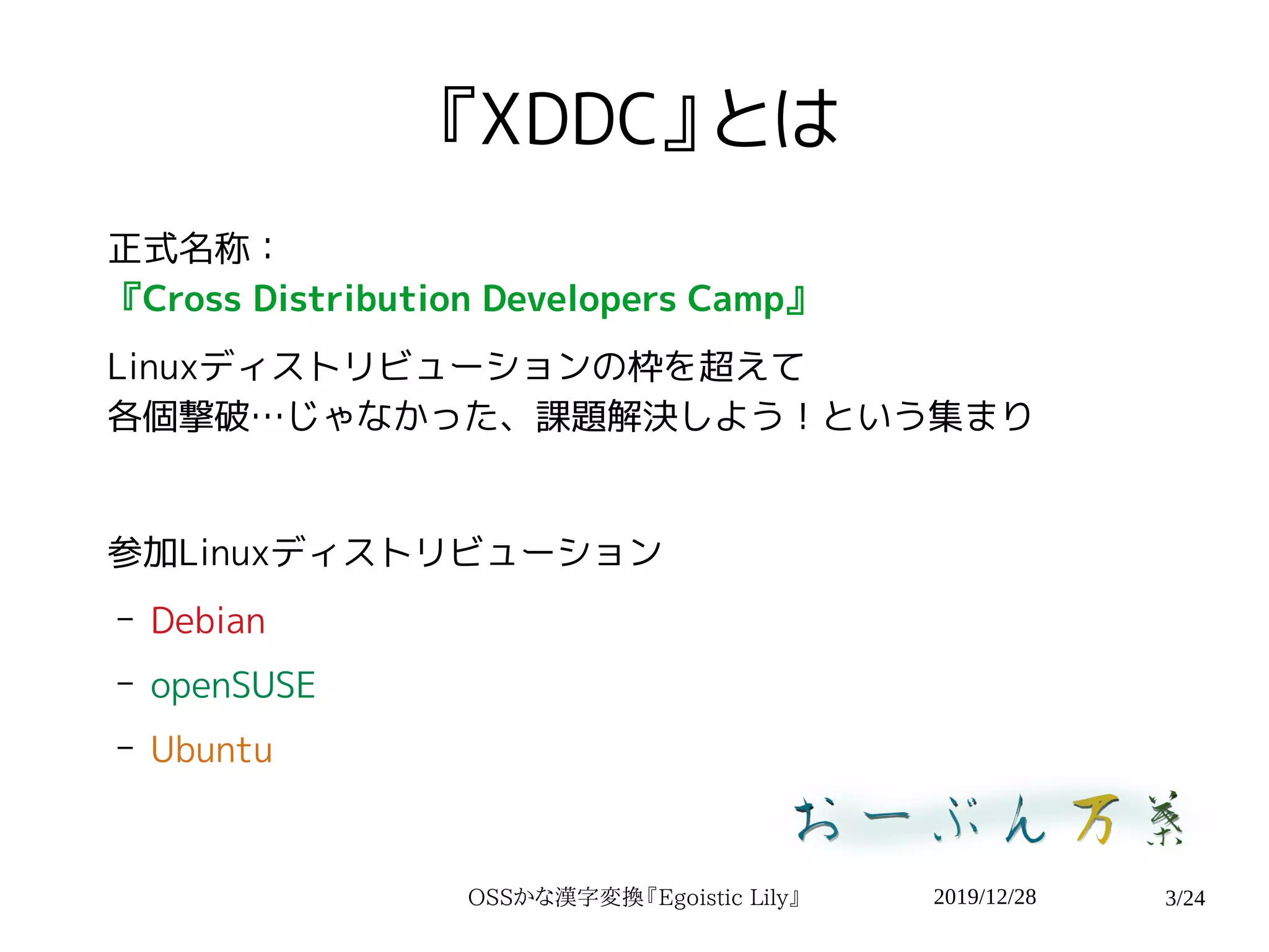 2019/12/28OSSかな漢字変換『Egoistic Lily』 3/24
『XDDC』とは
正式名称：
『Cross Distribution Developers Camp』
Linuxディストリビューションの枠を超えて
各個撃破…じゃなかった、課題解決しよう！という集まり
参加Linuxディストリビューション
– Debian
– openSUSE
– Ubuntu
 
