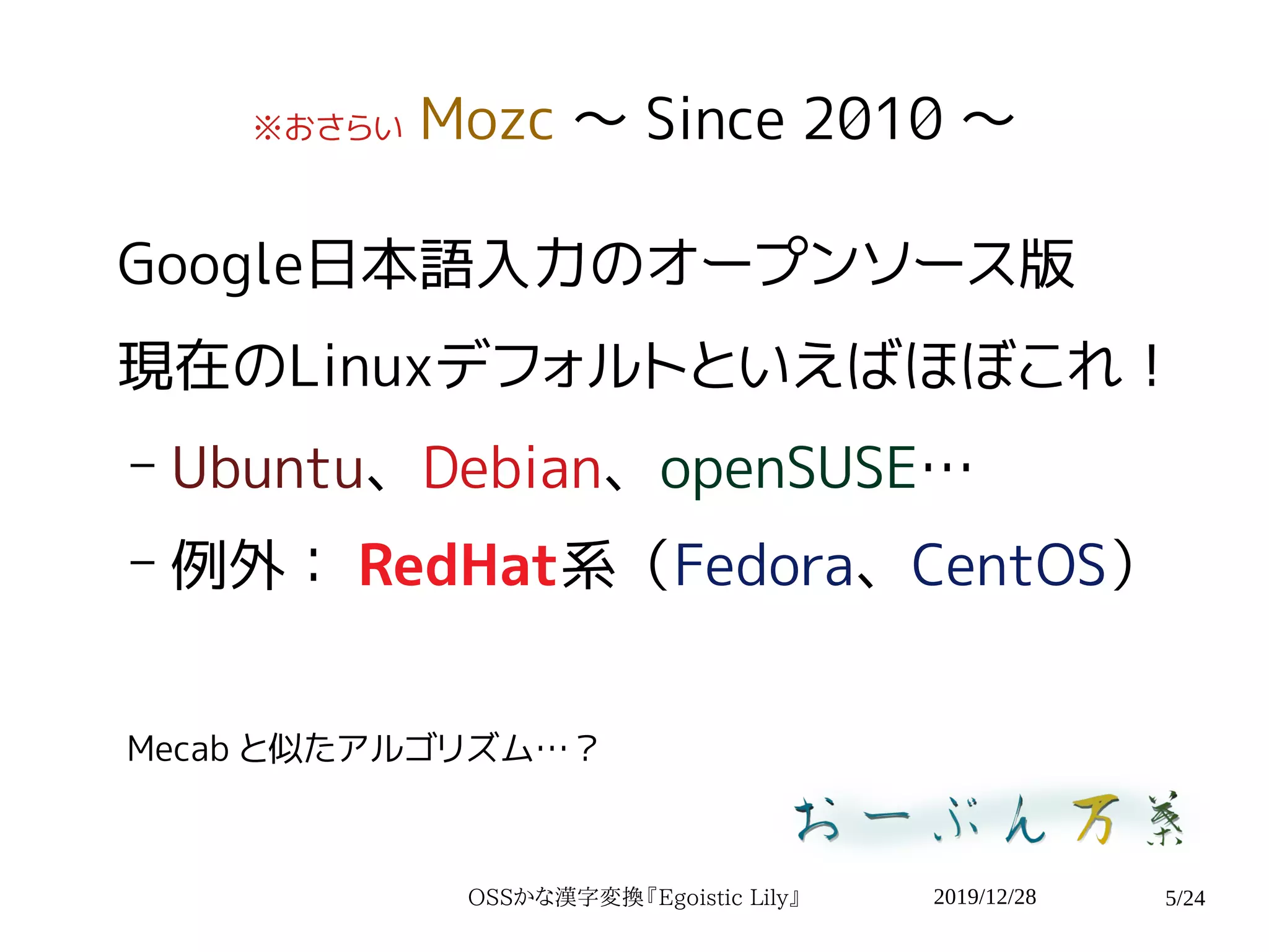2019/12/28OSSかな漢字変換『Egoistic Lily』 5/24
※おさらい Mozc 〜 Since 2010 〜
Google日本語入力のオープンソース版
現在のLinuxデフォルトといえばほぼこれ！
– Ubuntu、Debian、openSUSE…
– 例外： RedHat系（Fedora、CentOS）
Mecab と似たアルゴリズム…？
 