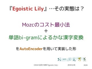 2019/12/28OSSかな漢字変換『Egoistic Lily』 16/24
『Egoistic Lily』…その実態は？
Mozcのコスト最小法
＋
単語bi-gramによるかな漢字変換
をAutoEncoderを用いて実装した形
 