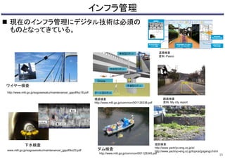 インフラ管理
 現在のインフラ管理にデジタル技術は必須の
ものとなってきている。
15
ワイヤー検査
http://www.mlit.go.jp/sogoseisaku/maintenance/_gppdf/ko18.pdf
下水検査
www.mlit.go.jp/sogoseisaku/maintenance/_gppdf/ko23.pdf
Drone
ダム検査
http://www.mlit.go.jp/common/001125345.pdf
橋梁検査
http://www.mlit.go.jp/common/001125338.pdf
堤防検査
http://www.yachiyo-eng.co.jp/e/
http://www.yachiyo-eng.co.jp/topics/gogango.html
路面検査
資料：My city report
道路検査
資料：Pasco
 