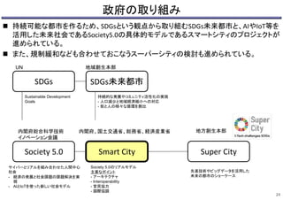 政府の取り組み
 持続可能な都市を作るため、SDGsという観点から取り組むSDGs未来都市と、AIやIoT等を
活用した未来社会であるSociety5.0の具体的モデルであるスマートシティのプロジェクトが
進められている。
 また、規制緩和なども合わせておこなうスーパーシティの検討も進められている。
24
SDGs
Society 5.0
SDGs未来都市
Smart City Super City
UN
内閣府総合科学技術
イノベーション会議
内閣府、国土交通省、総務省、経済産業省
地域創生本部
地方創生本部
Sustainable Development
Goals
サイバーとリアルを組み合わせた人間中心
社会
- 経済の発展と社会課題の課題解決を実
現
- AIとIoTを使った新しい社会モデル
持続的な発展やコミュニティ活性化の実現
- 人口減少と地域経済縮小への対応
- 街と人の様々な循環を創出
Society 5.0のリアルモデル
主要なポイント
- アーキテクチャ
- Interoperability
- 官民協力
- 国際協調
先進技術やビッグデータを活用した
未来の都市のショーケース
 