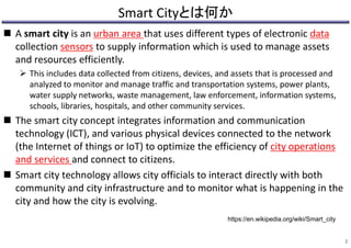 Smart Cityとは何か
 A smart city is an urban area that uses different types of electronic data
collection sensors to supply information which is used to manage assets
and resources efficiently.
 This includes data collected from citizens, devices, and assets that is processed and
analyzed to monitor and manage traffic and transportation systems, power plants,
water supply networks, waste management, law enforcement, information systems,
schools, libraries, hospitals, and other community services.
 The smart city concept integrates information and communication
technology (ICT), and various physical devices connected to the network
(the Internet of things or IoT) to optimize the efficiency of city operations
and services and connect to citizens.
 Smart city technology allows city officials to interact directly with both
community and city infrastructure and to monitor what is happening in the
city and how the city is evolving.
2
https://en.wikipedia.org/wiki/Smart_city
 