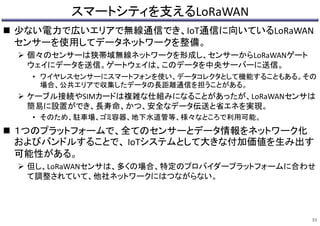 スマートシティを支えるLoRaWAN
 少ない電力で広いエリアで無線通信でき、IoT通信に向いているLoRaWAN
センサーを使用してデータネットワークを整備。
 個々のセンサーは狭帯域無線ネットワークを形成し、センサーからLoRaWANゲート
ウェイにデータを送信。ゲートウェイは、このデータを中央サーバーに送信。
• ワイヤレスセンサーにスマートフォンを使い、データコレクタとして機能することもある。その
場合、公共エリアで収集したデータの長距離通信を担うことがある。
 ケーブル接続やSIMカードは複雑な仕組みになることがあったが、LoRaWANセンサは
簡易に設置ができ、長寿命、かつ、安全なデータ伝送と省エネを実現。
• そのため、駐車場、ゴミ容器、地下水道管等、様々なところで利用可能。
 １つのプラットフォームで、全てのセンサーとデータ情報をネットワーク化
およびバンドルすることで、 IoTシステムとして大きな付加価値を生み出す
可能性がある。
 但し、LoRaWANセンサは、多くの場合、特定のプロバイダープラットフォームに合わせ
て調整されていて、他社ネットワークにはつながらない。
33
 