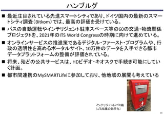 ハンブルグ
 最近注目されている先進スマートシティであり、ドイツ国内の最新のスマー
トシティ調査（Bitkom）では、最高の評価を受けている。
 バスの自動運転やインテリジェント駐車スペース等の60の交通・物流関係
プロジェクトを、2021年のITS World Congressの時期に向けて進めている。
 オンラインサービスの推進策であるデジタル・ファースト・プログラムや、行
政の透明性を高めるポータルサイト、10万件のデータを入手できる都市
データプラットフォームの整備が評価されている。
 将来、殆どの公共サービスは、HDビデオ・キオスクで手続き可能にしてい
く計画。
 都市間連携のMySMARTLifeに参加しており、他地域の展開も考えている
38
インテリジェント・ゴミ箱
（ゴミ収集の効率化）
 