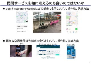 民間サービスを軸に考えるのも良いのではないか
 UberやeScooterやGoogleはどの都市でも同じアプリ、操作性、決済方法
 既存の交通機関は各都市で全く違うアプリ、操作性、決済方法
71
タリン タリン-ヘルシンキ フェリー ヘルシンキ
 