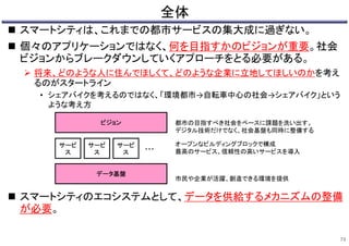 全体
 スマートシティは、これまでの都市サービスの集大成に過ぎない。
 個々のアプリケーションではなく、何を目指すかのビジョンが重要。社会
ビジョンからブレークダウンしていくアプローチをとる必要がある。
 将来、どのような人に住んでほしくて、どのような企業に立地してほしいのかを考え
るのがスタートライン
• シェアバイクを考えるのではなく、「環境都市→自転車中心の社会→シェアバイク」という
ような考え方
 スマートシティのエコシステムとして、データを供給するメカニズムの整備
が必要。
73
ビジョン
サービ
ス
データ基盤
サービ
ス
サービ
ス ・・・
オープンなビルディングブロックで構成
最高のサービス、信頼性の高いサービスを導入
都市の目指すべき社会をベースに課題を洗い出す。
デジタル技術だけでなく、社会基盤も同時に整備する
市民や企業が活躍、創造できる環境を提供
 
