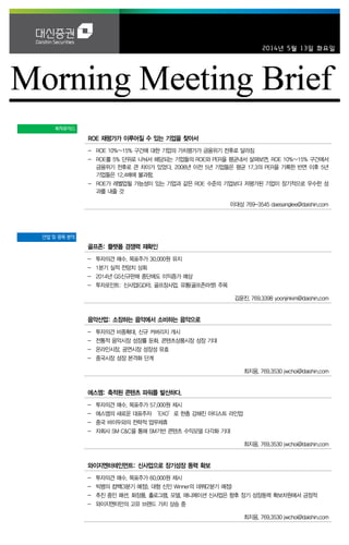 2014년 5월 13일 화요일
투자포커스
ROE 재평가가 이루어질 수 있는 기업을 찾아서
- ROE 10%~15% 구간에 대한 기업의 가치평가가 금융위기 전후로 달라짐
- ROE를 5% 단위로 나눠서 해당되는 기업들의 ROE와 PER을 평균내서 살펴보면, ROE 10%~15% 구간에서
금융위기 전후로 큰 차이가 있었다. 2008년 이전 5년 기업들은 평균 17.3의 PER을 기록한 반면 이후 5년
기업들은 12.4배에 불과함.
- ROE가 레벨업될 가능성이 있는 기업과 같은 ROE 수준의 기업보다 저평가된 기업이 장기적으로 우수한 성
과를 내줄 것
이대상 769-3545 daesanglee@daishin.com
산업 및 종목 분석
골프존: 플랫폼 경쟁력 재확인
- 투자의견 매수, 목표주가 30,000원 유지
- 1분기 실적 전망치 상회
- 2014년 GS신규판매 중단에도 이익증가 예상
- 투자포인트: 신사업(GDR), 골프장사업, 유통(골프존마켓) 주목
김윤진. 769.3398 yoonjinkim@daishin.com
음악산업: 소장하는 음악에서 소비하는 음악으로
- 투자의견 비중확대, 신규 커버리지 개시
- 전통적 음악시장 성장률 둔화, 콘텐츠상품시장 성장 기대
- 온라인시장, 공연시장 성장성 유효
- 중국시장 성장 본격화 단계
최지웅. 769.3530 jwchoi@daishin.com
에스엠: 축적된 콘텐츠 파워를 발산하다.
- 투자의견 매수, 목표주가 57,000원 제시
- 에스엠의 새로운 대표주자 ‘EXO’로 한층 강해진 아티스트 라인업
- 중국 바이두와의 전략적 업무제휴
- 자회사 SM C&C을 통해 SM기반 콘텐츠 수익모델 다각화 기대
최지웅. 769.3530 jwchoi@daishin.com
와이지엔터테인먼트: 신사업으로 장기성장 동력 확보
- 투자의견 매수, 목표주가 60,000원 제시
- 빅뱅의 컴백(3분기 예정), 대형 신인 Winner의 데뷔(2분기 예정)
- 추진 중인 패션, 화장품, 홀로그램, 모델, 애니메이션 신사업은 향후 장기 성장동력 확보차원에서 긍정적
- 와이지엔터만의 고유 브랜드 가치 상승 중
최지웅. 769.3530 jwchoi@daishin.com
 