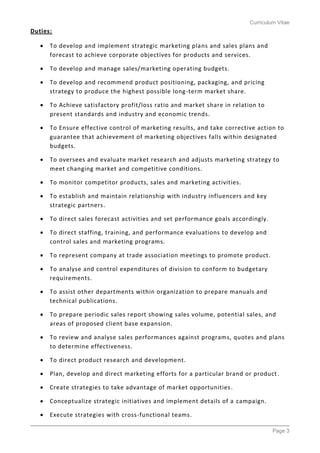 Curriculum Vitae
Page 3
Duties:
 To develop and implement strategic marketing plans and sales plans and
forecast to achieve corporate objectives for products and services.
 To develop and manage sales/marketing operating budgets.
 To develop and recommend product positioning, packaging, and pricing
strategy to produce the highest possible long-term market share.
 To Achieve satisfactory profit/loss ratio and market share in relation to
present standards and industry and economic trends.
 To Ensure effective control of marketing results, and take corrective action to
guarantee that achievement of marketing objectives falls within designated
budgets.
 To oversees and evaluate market research and adjusts marketing strategy to
meet changing market and competitive conditions.
 To monitor competitor products, sales and marketing activities.
 To establish and maintain relationship with industry influencers and key
strategic partners.
 To direct sales forecast activities and set performance goals accordingly.
 To direct staffing, training, and performance evaluations to develop and
control sales and marketing programs.
 To represent company at trade association meetings to promote product.
 To analyse and control expenditures of division to conform to budgetary
requirements.
 To assist other departments within organization to prepare manuals and
technical publications.
 To prepare periodic sales report showing sales volume, potential sales, and
areas of proposed client base expansion.
 To review and analyse sales performances against programs, quotes and plans
to determine effectiveness.
 To direct product research and development.
 Plan, develop and direct marketing efforts for a particular brand or product.
 Create strategies to take advantage of market opportunities.
 Conceptualize strategic initiatives and implement details of a campaign.
 Execute strategies with cross-functional teams.
 