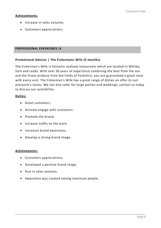 Curriculum Vitae
Page 6
Achievements:
 Increase in sales volumes.
 Customers appreciations.
Promotional Advisor | The Fishermans Wife (2 months)
The Fisherman's Wife is fantastic seafood restaurants which are located in Whitby,
York and Leeds. With over 50 years of experience combining the best from the sea
and the finest produce from the fields of Yorkshire, you are guaranteed a great meal
with every visit. The Fisherman's Wife has a great range of dishes on offer to suit
everyone's tastes. We can also cater for large parties and weddings; contact us today
to discuss our availability
Duties:
 Greet customers.
 Actively engage with customers.
 Promote the brand.
 Increase traffic to the store.
 Increases brand awareness.
 Develop a strong brand image.
Achievements:
 Customers appreciations.
 Developed a positive brand image.
 Rise in sales volumes.
 Awareness was created among maximum people.
PROFESSIONAL EXPERIENCE IV
 