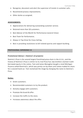 Curriculum Vitae
Page 5
 Recognize, document and alert the supervisor of trends in customer calls.
 Recommend process improvements.
 Other duties as assigned.
ACHIEVEMENTS:
 Appreciations for delivering outstanding customer service.
 Retained more than 50 customers.
 Best Advisor of the Month for Performance (several times)
 Best Team for Performance.
 Always in Top three for Cross-Selling.
 Best in providing resolutions to bill related queries and rapport building.
Promotional Advisor | Domino’s (2 projects)
Domino’s Pizza is the second largest franchised pizza chain in the U.S.A., and the
history of Domino’s Pizza is similar to its rival Pizza hut; two brothers started it with
borrowed equity in the sixties. Tom and James Monaghan bought a small Michigan
Pizzeria called Dominick's, which was jointly run by them until James traded his share
for a second hand car. Tom revitalized the image by changing the name to Domino’s
Pizza.
Duties:
 Greet customers.
 Recommended customers to try the product.
 Actively engage with customers.
 Promote the brand & offer.
 Increase the traffic to the store.
 Increases awareness about the offer.
PROFESSIONAL EXPERIENCE III
 
