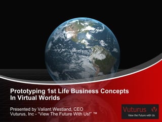 Prototyping 1st Life Business Concepts In Virtual Worlds Presented by Valiant Westland, CEO Vuturus, Inc - “View The Future With Us!” ™ 