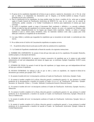 10 GACETA OFICIAL DEL DISTRITO FEDERAL 23 de Octubre de 2015
5.- El grosor de los expedientes dependerá de la forma en que se glosen y sujeten los documentos con el fin de evitar
que se dañen o se desprendan los documentos que lo integran, y así facilitar también su manejo. El grosor
promedio será de cinco centímetros.
6.- Para la clasificación de los expedientes, las áreas podrán tomar las claves y nombres de las series que se asignan
según el Cuadro General de Clasificación Archivística de SEDUVI. En caso de no contar con un sistema de
clasificación, podrán consultar a la Unidad Coordinadora de Archivos para implementar el sistema que mejor
convenga.
7.- Se cierra el expediente cuando se tenga el documento final, resolutorio o definitivo y se procede a ordenarlo,
foliarlo en todas las fojas del expediente en el extremo superior derecho, sin ceros a la izquierda con foliadora; debe
ser continuo, independientemente de los legajos que integren dicho expediente. Además, se realiza el expurgo
mediante el cual se retiran copias, borradores, notas, los materiales metálicos como clips y grapas para evitar
daños por oxidación y/o rasgaduras de los documentos.
8.- Las cajas, folders y carátulas que resguardan los expedientes que se encuentren en mal estado se sustituirán por otras
nuevas.
9.- No se deben enviar al Archivo de Concentración expedientes en carpetas con aros.
1 0 . - Se preferirá utilizar tinta de aceite para escribir sobre las carátulas de los expedientes.
11.- La Carátula de Expediente estandarizada se llenará de acuerdo a las siguientes instrucciones
A.- NOMBRE DEL EXPEDIENTE: Se anotará el tema del que trata cada uno de los expedientes. Por ejemplo: Domicilio,
nombres propios y/o descripción del trámite.
B.- NÚMERO DE EXPEDIENTE: Se anotará el número consecutivo de expediente que se le asigna en cada unidad
administrativa el cual será independiente del número de legajos que se conformen. Ejemplo: Expediente: 26/2015 consta
de 6 Legajos.
C.- NÚMERO DE FOJAS: Se anotará el total de fojas del expediente y/o legajo mismo que será independiente del total
de fojas que conforme el expediente.
D.- FECHAS EXTREMAS: Se indicará el año en que se abre y cierra un expediente, sin importar la fecha de los
documentos que contiene; por ejemplo: 2012 - 2014.
E.- Se anotará el nombre del nivel de descripción conforme al Cuadro de Clasificación Archivística. Ejemplo: Fondo.
F.- Se anotará el nombre completo de la oficina, dirección general o coordinación general a la que pertenece la unidad
productora de la documentación a transferir de acuerdo al Cuadro G e n e r a l de Clasificación Archivística. Ejemplo:
Secretaría de Desarrollo Urbano y Vivienda; Subfondo: Coordinación General o Dirección General
G.- Se anotará el nombre del nivel de descripción conforme al Cuadro de Clasificación Archivística. Ejemplo: Sección y
Subsección.
H.- Se anotará el nombre completo de la oficina, dirección general o coordinación general a la que pertenece la unidad
productora de la documentación a transferir de acuerdo al Cuadro de Clasificación Archivística. Ejemplo: Dirección de
Área y/o Subdirección.
I.- Se anotará el nombre del nivel de descripción conforme al Cuadro de Clasificación Archivística. Ejemplo: Serie y/o
Subserie.
J.- Se anotará el nombre completo de la oficina, dirección general o coordinación general a la que pertenece la unidad
productora de la documentación a transferir de acuerdo al Cuadro de Clasificación Archivística. Ejemplo: Jefatura de
Unidad Departamental.
 