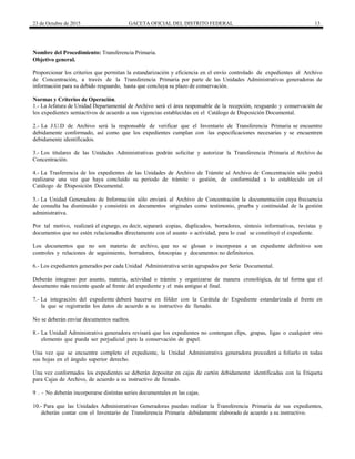 23 de Octubre de 2015 GACETA OFICIAL DEL DISTRITO FEDERAL 13
Nombre del Procedimiento: Transferencia Primaria.
Objetivo general.
Proporcionar los criterios que permitan la estandarización y eficiencia en el envío controlado de expedientes al Archivo
de Concentración, a través de la Transferencia Primaria por parte de las Unidades Administrativas generadoras de
información para su debido resguardo, hasta que concluya su plazo de conservación.
Normas y Criterios de Operación.
1.- La Jefatura de Unidad Departamental de Archivo será el área responsable de la recepción, resguardo y conservación de
los expedientes semiactivos de acuerdo a sus vigencias establecidas en el Catálogo de Disposición Documental.
2.- La J.U.D de Archivo será la responsable de verificar que el Inventario de Transferencia Primaria se encuentre
debidamente conformado, así como que los expedientes cumplan con las especificaciones necesarias y se encuentren
debidamente identificados.
3.- Los titulares de las Unidades Administrativas podrán solicitar y autorizar la Transferencia Primaria al Archivo de
Concentración.
4.- La Trasferencia de los expedientes de las Unidades de Archivo de Trámite al Archivo de Concentración sólo podrá
realizarse una vez que haya concluido su periodo de trámite o gestión, de conformidad a lo establecido en el
Catálogo de Disposición Documental.
5.- La Unidad Generadora de Información sólo enviará al Archivo de Concentración la documentación cuya frecuencia
de consulta ha disminuido y consistirá en documentos originales como testimonio, prueba y continuidad de la gestión
administrativa.
Por tal motivo, realizará el expurgo, es decir, separará copias, duplicados, borradores, síntesis informativas, revistas y
documentos que no estén relacionados directamente con el asunto o actividad, para lo cual se constituyó el expediente.
Los documentos que no son materia de archivo, que no se glosan o incorporan a un expediente definitivo son
controles y relaciones de seguimiento, borradores, fotocopias y documentos no definitorios.
6.- Los expedientes generados por cada Unidad Administrativa serán agrupados por Serie Documental.
Deberán integrase por asunto, materia, actividad o trámite y organizarse de manera cronológica, de tal forma que el
documento más reciente quede al frente del expediente y el más antiguo al final.
7.- La integración del expediente deberá hacerse en fólder con la Carátula de Expediente estandarizada al frente en
la que se registrarán los datos de acuerdo a su instructivo de llenado.
No se deberán enviar documentos sueltos.
8.- La Unidad Administrativa generadora revisará que los expedientes no contengan clips, grapas, ligas o cualquier otro
elemento que pueda ser perjudicial para la conservación de papel.
Una vez que se encuentre completo el expediente, la Unidad Administrativa generadora procederá a foliarlo en todas
sus hojas en el ángulo superior derecho.
Una vez conformados los expedientes se deberán depositar en cajas de cartón debidamente identificadas con la Etiqueta
para Cajas de Archivo, de acuerdo a su instructivo de llenado.
9 . - No deberán incorporarse distintas series documentales en las cajas.
10.- Para que las Unidades Administrativas Generadoras puedan realizar la Transferencia Primaria de sus expedientes,
deberán contar con el Inventario de Transferencia Primaria debidamente elaborado de acuerdo a su instructivo.
 