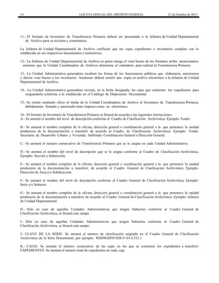 14 GACETA OFICIAL DEL DISTRITO FEDERAL 23 de Octubre de 2015
11.- El formato de Inventario de Transferencia Primaria deberá ser presentado a la Jefatura de Unidad Departamental
de Archivo para su revisión y comentarios.
La Jefatura de Unidad Departamental de Archivo verificará que las cajas, expedientes e inventarios cumplan con lo
establecido en sus respectivos lineamientos e instructivos.
12.- La Jefatura de Unidad Departamental de Archivo es quien otorga el visto bueno de los formatos arriba mencionados,
mientras que la Unidad Coordinadora de Archivos determina el calendario para realizar la Transferencia Primaria.
13.- La Unidad Administrativa generadora recabará las firmas de los funcionarios públicos que elaboraron, autorizaron
y dieron visto bueno a los inventarios. Asimismo deberá remitir una copia en archivo electrónico a la Jefatura de Unidad
Departamental de Archivo.
14.- La Unidad Administrativa generadora enviará, en la fecha designada, las cajas que contienen los expedientes para
resguardarla conforme a lo establecido en el Catálogo de Disposición Documental.
15.- Se remite mediante oficio al titular de la Unidad Coordinadora de Archivo el Inventario de Transferencia Primaria,
debidamente firmado y autorizado tanto impreso como en electrónico.
16.- El formato de Inventario de Transferencia Primaria se llenará de acuerdo a las siguientes instrucciones.
A.- Se anotará el nombre del nivel de descripción conforme al Cuadro de Clasificación Archivística. Ejemplo: Fondo.
B.- Se anotará el nombre completo de la oficina, dirección general o coordinación general a la que pertenece la unidad
productora de la documentación a transferir de acuerdo al Cuadro de Clasificación Archivística. Ejemplo: Fondo:
Secretaría de Desarrollo Urbano y Vivienda; Subfondo: Coordinación General o Dirección General.
C.- Se anotará el número consecutivo de Transferencia Primaria que se le asigna en cada Unidad Administrativa.
D.- Se anotará el nombre del nivel de descripción que se le asigna conforme al Cuadro de Clasificación Archivística.
Ejemplo: Sección y Subsección.
E.- Se anotará el nombre completo de la oficina, dirección general o coordinación general a la que pertenece la unidad
productora de la documentación a transferir, de acuerdo al Cuadro General de Clasificación Archivística. Ejemplo:
Dirección de Área y/o Subdirección.
F.- Se anotará el nombre del nivel de descripción conforme al Cuadro General de Clasificación Archivística. Ejemplo:
Serie y/o Subserie.
G.- Se anotará el nombre completo de la oficina, dirección general o coordinación general a la que pertenece la unidad
productora de la documentación a transferir de acuerdo al Cuadro General de Clasificación Archivística. Ejemplo: Jefatura
de Unidad Departamental.
H.- Sólo en caso de aquellas Unidades Administrativas que tengan Subseries conforme al Cuadro General de
Clasificación Archivística, se llenará este campo.
I.- Sólo en caso de aquellas Unidades Administrativas que tengan Subseries conforme al Cuadro General de
Clasificación Archivística, se llenará este campo.
J.- CLAVE DE LA SERIE: Se anotará el número de clasificación asignada en el Cuadro General de Clasificación
Archivística de la Serie Documental; por ejemplo: MX09GDF01SDUV-03.4.532.1.
K.- CAJAS: Se anotará el número consecutivo de las cajas en las que se contienen los expedientes a transferir.
EXPEDIENTES: Se anotará el número total de expedientes en cada caja.
 