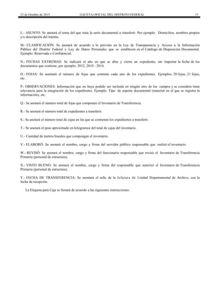23 de Octubre de 2015 GACETA OFICIAL DEL DISTRITO FEDERAL 15
L.- ASUNTO: Se anotará el tema del que trata la serie documental a transferir. Por ejemplo: Domicilios, nombres propios
y/o descripción del trámite.
M.- CLASIFICACIÓN: Se anotará de acuerdo a lo previsto en la Ley de Transparencia y Acceso a la Información
Pública del Distrito Federal y Ley de Datos Personales que se establecen en el Catálogo de Disposición Documental.
Ejemplo: Reservada o Confidencial.
N.- FECHAS EXTREMAS: Se indicará el año en que se abre y cierra un expediente, sin importar la fecha de los
documentos que contiene; por ejemplo: 2012, 2010 - 2014.
O.- FOJAS: Se asentará el número de fojas que contiene cada uno de los expedientes. Ejemplos: 20 fojas, 21 fojas,
etc.
P.- OBSERVACIONES: Información que no haya podido ser incluida en ningún otro de los campos y se considere tiene
relevancia para la integración de los expedientes. Ejemplo: Tipo de soporte documental (material en el que se registra la
información), etc.
Q.- Se anotará el número total de fojas que componen el Inventario de Transferencia.
R.- Se anotará el número total de expedientes a transferir.
S.- Se anotará el número total de cajas en las que se contienen los expedientes a transferir.
T.- Se anotará el peso aproximado en kilogramos del total de cajas del inventario.
U.- Cantidad de metros lineales que compongan el inventario.
V.- ELABORÓ: Se anotará el nombre, cargo y firma del servidor público responsable que realizó el inventario.
W.- REVISÓ: Se anotará el nombre, cargo y firma del funcionario responsable que revisó el Inventario de Transferencia
Primaria (personal de estructura).
X.- VISTO BUENO: Se anotará el nombre, cargo y firma del responsable que autorizó el Inventario de Transferencia
Primaria (personal de estructura).
Y.- FECHA DE TRANSFERENCIA: Se asentará el sello de la Jefatura de Unidad Departamental de Archivo, con la
fecha de recepción.
La Etiqueta para Caja se llenará de acuerdo a las siguientes instrucciones.
 