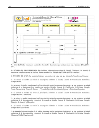 16 GACETA OFICIAL DEL DISTRITO FEDERAL 23 de Octubre de 2015
A.- AÑO: La Unidad Generadora anotará los años de los documentos que contiene cada caja. Ejemplo: 2012, 2010 –
2014.
B.- NÚMERO DE TRANSFERENCIA: Es el número consecutivo que asigna la Unidad Generadora, de acuerdo al
número de transferencias que se realizan durante un ejercicio. Ejemplo 0001/2014, 0002/2014, etcétera.
C.- NÚMERO DE CAJA: Se anotará el número consecutivo de cada caja que integra la Transferencia Primaria.
D.- Se anotará el nombre del nivel de descripción conforme al Cuadro General de Clasificación Archivística.
Ejemplo: Fondo.
E.- Se anotará el nombre completo de la oficina, dirección general o coordinación general a la que pertenece la unidad
productora de la documentación a transferir de acuerdo al Cuadro General de Clasificación Archivística. Ejemplo:
Fondo: Secretaría de Desarrollo Urbano y Vivienda; Subfondo: Coordinación General o Direcciones Generales.
F.- Se anotará el nombre del nivel de descripción conforme al Cuadro General de Clasificación Archivística.
Ejemplo: Sección y Subsección.
G.- Se anotará el nombre completo de la oficina, dirección general o coordinación general a la que pertenece la unidad
productora de la documentación a transferir de acuerdo al Cuadro General de Clasificación Archivística. Ejemplo:
Dirección de Área y/o Subdirección.
H.- Se anotará el nombre del nivel de descripción conforme al Cuadro General de Clasificación Archivística.
Ejemplo: Serie y/o Subserie.
I.- Se anotará el nombre completo de la oficina, dirección general o coordinación general a la que pertenece la unidad
productora de la documentación a transferir de acuerdo al Cuadro General de Clasificación Archivística. Ejemplo:
Jefatura de Unidad Departamental.
 