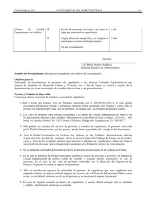 23 de Octubre de 2015 GACETA OFICIAL DEL DISTRITO FEDERAL 19
Jefatura de Unidad
Departamental de Archivo
18 Recibe el inventario electrónico, así como las
cajas que contienen los expedientes.
1 día
19 Asigna ubicación topográfica y se integran al
acervo para su conservación precautoria.
5 días
Fin del procedimiento
Autorizó
Lic. Diana Pacheco Sandoval
Directora Ejecutiva de Administración
Nombre del Procedimiento: Préstamo de Expedientes del Archivo de Concentración.
Objetivo general.
Determinar el procedimiento de préstamo de expedientes a las diversas Unidades Administrativas que
integran la Secretaría de Desarrollo Urbano y Vivienda, con el fin de lograr un control y registro de la
documentación que tiene movimiento de entrada/salida en base a este procedimiento.
Normas y Criterios de Operación:
Forma para obtener el servicio de préstamo y consulta de expedientes:
1.-Será a través del formato Vale de Préstamo autorizado por el COTECIAD-SDUV, el cual deberá
presentarse debidamente llenado y autorizado mediante firmas autógrafas, con original y copia. Sólo se
prestará un expediente por cada vale de préstamo, en ningún caso se prestarán documentos sueltos.
2.- Los vales de préstamo para solicitar expedientes a la Jefatura de Unidad Departamental de Archivo por
los funcionarios adscritos a las Unidades Administrativas se recibirán de lunes a viernes, de 9:00 a 18:00
horas, en Aquiles Elorduy No. 143, Colonia El Recreo; Delegación Azcapotzalco, Tel. 26434177.
3.- Sólo podrán ser usuarios del servicio de préstamo y consulta de expedientes, el personal autorizado
por la Unidad Administrativa que los genere, siendo éstos responsables del manejo de los documentos.
4.- Ante la Unidad Coordinadora de Archivos, los titulares de las Unidades Administrativas deberán
remitir el primer mes del año, mediante oficio, la actualización del Catálogo de Firmas con el nombre,
cargo y firma de los servidores públicos para autorizar el préstamo de expedientes y deberá ser hasta un
máximo de tres personas para la recepción de expedientes en la Unidad de Archivo de Concentración.
5.- No se atenderán solicitudes de préstamo por parte de personal no reconocido en el Catálogo de Firmas.
6.- En el vale de préstamo la Unidad Generadora escribirá el asunto de que trate la petición y la Jefatura de
Unidad Departamental de Archivo sellará de recibido y asignará número consecutivo al vale de
préstamo. En el caso de los vales de préstamo solicitados por la Dirección del Registro de los
Planes y Programas se tendrá un registro independiente.
7.- Sólo se considerarán urgentes las solicitudes de préstamo de expedientes que sean empleadas para
responder trámites de término judicial, órganos de control y de la Oficina de Información Pública, entre
otros, lo cual deberá indicarse en el vale de préstamo y se mencione el soporte documental.
8.- En caso de requerir consulta en directa de expedientes, el usuario deberá entregar vale de préstamo
y exhibir identificación oficial que lo acredite.
 
