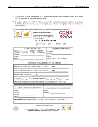 20 GACETA OFICIAL DEL DISTRITO FEDERAL 23 de Octubre de 2015
9.- En caso de no localizar el expediente en el Archivo de Concentración la respuesta se dará en el mismo
vale y de requerirse, se informará mediante oficio.
10.-Si los datos referidos en el Vale de Préstamo no coinciden con la información del expediente que obra en
el Archivo de Concentración, éste será entregado y se señalará en el propio vale las observaciones
correspondientes.
11.- La Carátula de Vale de Préstamos se llenará de acuerdo a las siguientes instrucciones.
 