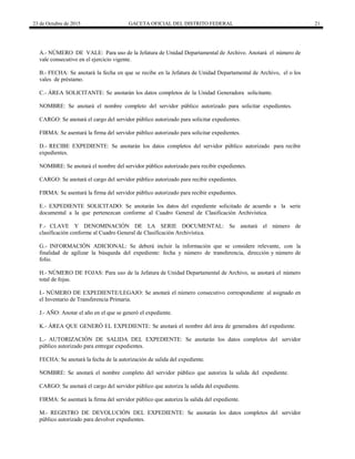 23 de Octubre de 2015 GACETA OFICIAL DEL DISTRITO FEDERAL 21
A.- NÚMERO DE VALE: Para uso de la Jefatura de Unidad Departamental de Archivo. Anotará el número de
vale consecutivo en el ejercicio vigente.
B.- FECHA: Se anotará la fecha en que se recibe en la Jefatura de Unidad Departamental de Archivo, el o los
vales de préstamo.
C.- ÁREA SOLICITANTE: Se anotarán los datos completos de la Unidad Generadora solicitante.
NOMBRE: Se anotará el nombre completo del servidor público autorizado para solicitar expedientes.
CARGO: Se anotará el cargo del servidor público autorizado para solicitar expedientes.
FIRMA: Se asentará la firma del servidor público autorizado para solicitar expedientes.
D.- RECIBE EXPEDIENTE: Se anotarán los datos completos del servidor público autorizado para recibir
expedientes.
NOMBRE: Se anotará el nombre del servidor público autorizado para recibir expedientes.
CARGO: Se anotará el cargo del servidor público autorizado para recibir expedientes.
FIRMA: Se asentará la firma del servidor público autorizado para recibir expedientes.
E.- EXPEDIENTE SOLICITADO: Se anotarán los datos del expediente solicitado de acuerdo a la serie
documental a la que pertenezcan conforme al Cuadro General de Clasificación Archivística.
F.- CLAVE Y DENOMINACIÓN DE LA SERIE DOCUMENTAL: Se anotará el número de
clasificación conforme al Cuadro General de Clasificación Archivística.
G.- INFORMACIÓN ADICIONAL: Se deberá incluir la información que se considere relevante, con la
finalidad de agilizar la búsqueda del expediente: fecha y número de transferencia, dirección y número de
folio.
H.- NÚMERO DE FOJAS: Para uso de la Jefatura de Unidad Departamental de Archivo, se anotará el número
total de fojas.
I.- NÚMERO DE EXPEDIENTE/LEGAJO: Se anotará el número consecutivo correspondiente al asignado en
el Inventario de Transferencia Primaria.
J.- AÑO: Anotar el año en el que se generó el expediente.
K.- ÁREA QUE GENERÓ EL EXPEDIENTE: Se anotará el nombre del área de generadora del expediente.
L.- AUTORIZACIÓN DE SALIDA DEL EXPEDIENTE: Se anotarán los datos completos del servidor
público autorizado para entregar expedientes.
FECHA: Se anotará la fecha de la autorización de salida del expediente.
NOMBRE: Se anotará el nombre completo del servidor público que autoriza la salida del expediente.
CARGO: Se anotará el cargo del servidor público que autoriza la salida del expediente.
FIRMA: Se asentará la firma del servidor público que autoriza la salida del expediente.
M.- REGISTRO DE DEVOLUCIÓN DEL EXPEDIENTE: Se anotarán los datos completos del servidor
público autorizado para devolver expedientes.
 
