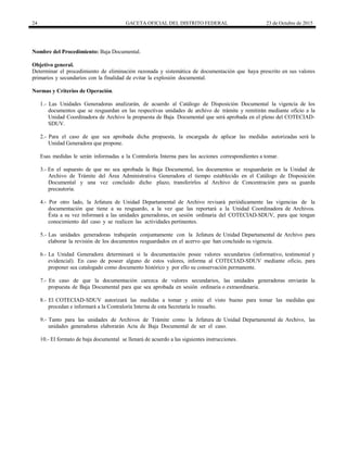 24 GACETA OFICIAL DEL DISTRITO FEDERAL 23 de Octubre de 2015
Nombre del Procedimiento: Baja Documental.
Objetivo general.
Determinar el procedimiento de eliminación razonada y sistemática de documentación que haya prescrito en sus valores
primarios y secundarios con la finalidad de evitar la explosión documental.
Normas y Criterios de Operación.
1.- Las Unidades Generadoras analizarán, de acuerdo al Catálogo de Disposición Documental la vigencia de los
documentos que se resguardan en las respectivas unidades de archivo de trámite y remitirán mediante oficio a la
Unidad Coordinadora de Archivo la propuesta de Baja Documental que será aprobada en el pleno del COTECIAD-
SDUV.
2.- Para el caso de que sea aprobada dicha propuesta, la encargada de aplicar las medidas autorizadas será la
Unidad Generadora que propone.
Esas medidas le serán informadas a la Contraloría Interna para las acciones correspondientes a tomar.
3.- En el supuesto de que no sea aprobada la Baja Documental, los documentos se resguardarán en la Unidad de
Archivo de Trámite del Área Administrativa Generadora el tiempo establecido en el Catálogo de Disposición
Documental y una vez concluido dicho plazo, transferirlos al Archivo de Concentración para su guarda
precautoria.
4.- Por otro lado, la Jefatura de Unidad Departamental de Archivo revisará periódicamente las vigencias de la
documentación que tiene a su resguardo, a la vez que las reportará a la Unidad Coordinadora de Archivos.
Ésta a su vez informará a las unidades generadoras, en sesión ordinaria del COTECIAD-SDUV, para que tengan
conocimiento del caso y se realicen las actividades pertinentes.
5.- Las unidades generadoras trabajarán conjuntamente con la Jefatura de Unidad Departamental de Archivo para
elaborar la revisión de los documentos resguardados en el acervo que han concluido su vigencia.
6.- La Unidad Generadora determinará si la documentación posee valores secundarios (informativo, testimonial y
evidencial). En caso de poseer alguno de estos valores, informa al COTECIAD-SDUV mediante oficio, para
proponer sea catalogado como documento histórico y por ello su conservación permanente.
7.- En caso de que la documentación carezca de valores secundarios, las unidades generadoras enviarán la
propuesta de Baja Documental para que sea aprobada en sesión ordinaria o extraordinaria.
8.- El COTECIAD-SDUV autorizará las medidas a tomar y emite el visto bueno para tomar las medidas que
procedan e informará a la Contraloría Interna de esta Secretaría lo resuelto.
9.- Tanto para las unidades de Archivos de Trámite como la Jefatura de Unidad Departamental de Archivo, las
unidades generadoras elaborarán Acta de Baja Documental de ser el caso.
10.- El formato de baja documental se llenará de acuerdo a las siguientes instrucciones.
 