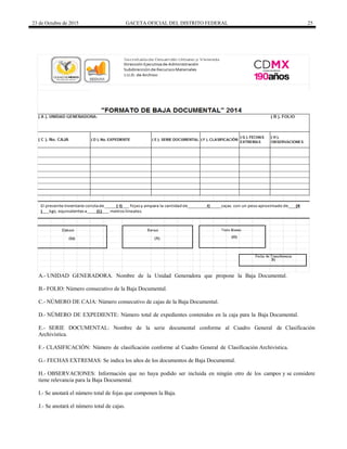 23 de Octubre de 2015 GACETA OFICIAL DEL DISTRITO FEDERAL 25
A.- UNIDAD GENERADORA. Nombre de la Unidad Generadora que propone la Baja Documental.
B.- FOLIO: Número consecutivo de la Baja Documental.
C.- NÚMERO DE CAJA: Número consecutivo de cajas de la Baja Documental.
D.- NÚMERO DE EXPEDIENTE: Número total de expedientes contenidos en la caja para la Baja Documental.
E.- SERIE DOCUMENTAL: Nombre de la serie documental conforme al Cuadro General de Clasificación
Archivística.
F.- CLASIFICACIÓN: Número de clasificación conforme al Cuadro General de Clasificación Archivística.
G.- FECHAS EXTREMAS: Se indica los años de los documentos de Baja Documental.
H.- OBSERVACIONES: Información que no haya podido ser incluida en ningún otro de los campos y se considere
tiene relevancia para la Baja Documental.
I.- Se anotará el número total de fojas que componen la Baja.
J.- Se anotará el número total de cajas.
 