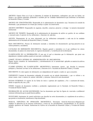 28 GACETA OFICIAL DEL DISTRITO FEDERAL 23 de Octubre de 2015
ARCHIVO: Espacio físico en el que se depositan el conjunto de documentos, cualesquiera que sean sus fechas, sus
formas o sus soportes materiales, producidos o recibidos por las Unidades Administrativas que conforman a la Secretaría
de Desarrollo Urbano y Vivienda.
ARCHIVO DE CONCENTRACIÓN: Responsable de la administración de documentos cuya frecuencia de consulta ha
disminuido y que permanecen en él hasta que concluye su plazo de conservación.
ARCHIVO HISTÓRICO: Responsable de organizar, describir, conservar, preservar y divulgar la memoria documental
institucional.
ARCHIVO DE TRÁMITE: Responsable de la administración de documentos de archivo en gestión, de uso cotidiano
y necesario para el ejercicio de las atribuciones y funciones de cada área.
ASUNTO: Planteamiento de un tema relacionado con las atribuciones corresponde a cada una de las unidades
administrativas de la Secretaría de Desarrollo Urbano y Vivienda.
BAJA DOCUMENTAL: Proceso de eliminación razonada y sistemática de documentación que haya prescrito en sus
valores primarios y secundarios.
CATÁLOGO DE DISPOSICIÓN DOCUMENTAL: Registro general y sistemático en el que establecen los valores
documentales, los plazos de conservación, la vigencia documental y la clasificación de la información.
CLASIFICACIÓN DE LA INFORMACIÓN: El acto por el cual se determina que la información que posee una
dependencia o entidad es pública, puede ser reservada o confidencial.
COMITÉ TÉCNICO INTERNO DE ADMINISTRACIÓN DE DOCUMENTOS:
Órgano técnico consultivo de instrumentación y retroalimentación de la normatividad aplicable en materia de archivos
del ente público.
CUADRO GENERAL DE CLASIFICACIÓN ARCHIVÍSTICA: Instrumento técnico que describe la estructura
jerárquica y funcional con base en las atribuciones y funciones de la Secretaría de Desarrollo Urbano y Vivienda.
DOCUMENTO: Es todo registro de información con independencia del soporte o medio en que se encuentre.
EXPEDIENTE Conjunto de documentos ordenados de acuerdo con un método determinado y que se refieren a un
mismo asunto, tema o materia de carácter indivisible y estructura básica de la serie documental.
FECHAS EXTREMAS: El registro de las fechas de inicio o apertura del expediente y fin o conclusión del mismo,
donde se especifica día, mes y año.
FONDO: Conjunto de documentos recibidos y producidos orgánicamente por la Secretaría de Desarrollo Urbano y
Vivienda del Distrito Federal.
INFORMACIÓN DE ACCESO RESTRINGIDO: Son los documentos que bajo las figuras de reservada o confidencial
contienen información que no puede hacerse pública.
INVENTARIO: Instrumento de control archivístico que describe las series documentales y/o expedientes de un archivo y
que permite su localización, transferencia o baja documental.
MANUAL ESPECÍFICO DE OPERACIÓN ARCHIVÍSTICA: Documento formal de observancia obligatoria que
establece la aplicación de los procesos archivísticos, a través de los procedimientos correspondientes en las diversas
unidades operativas del Sistema Institucional de Archivo de la Secretaría de Desarrollo Urbano y Vivienda del Distrito
Federal.
 