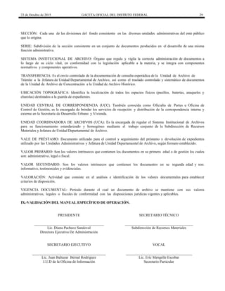 23 de Octubre de 2015 GACETA OFICIAL DEL DISTRITO FEDERAL 29
SECCIÓN: Cada una de las divisiones del fondo consistente en las diversas unidades administrativas del ente público
que lo origina.
SERIE: Subdivisión de la sección consistente en un conjunto de documentos producidos en el desarrollo de una misma
función administrativa.
SISTEMA INSTITUCIONAL DE ARCHIVO: Órgano que regula y vigila la correcta administración de documentos a
lo largo de su ciclo vital, en conformidad con la legislación aplicable a la materia, y se integra con componentes
normativos y componentes operativos.
TRANSFERENCIA: Es el envío controlado de la documentación de consulta esporádica de la Unidad de Archivo de
Trámite a la Jefatura de Unidad Departamental de Archivo, así como el traslado controlado y sistemático de documentos
de la Unidad de Archivo de Concentración a la Unidad de Archivo Histórico.
UBICACIÓN TOPOGRÁFICA: Identifica la localización de todos los espacios físicos (pasillos, baterías, anaqueles y
charolas) destinados a la guarda de expedientes.
UNIDAD CENTRAL DE CORRESPONDENCIA (UCC). También conocida como Oficialía de Partes u Oficina de
Control de Gestión, es la encargada de brindar los servicios de recepción y distribución de la correspondencia interna y
externa en la Secretaría de Desarrollo Urbano y Vivienda.
UNIDAD COORDINADORA DE ARCHIVOS (UCA): Es la encargada de regular el Sistema Institucional de Archivos
para su funcionamiento estandarizado y homogéneo mediante el trabajo conjunto de la Subdirección de Recursos
Materiales y Jefatura de Unidad Departamental de Archivo.
VALE DE PRÉSTAMO: Documento utilizado para el control y seguimiento del préstamo y devolución de expedientes
utilizado por las Unidades Administrativas y Jefatura de Unidad Departamental de Archivo, según formato establecido.
VALOR PRIMARIO: Son los valores intrínsecos que contienen los documentos en su primera edad o de gestión los cuales
son: administrativo, legal o fiscal.
VALOR SECUNDARIO: Son los valores intrínsecos que contienen los documentos en su segunda edad y son:
informativo, testimoniales y evidénciales.
VALORACIÓN: Actividad que consiste en el análisis e identificación de los valores documentales para establecer
criterios de disposición.
VIGENCIA DOCUMENTAL: Periodo durante el cual un documento de archivo se mantiene con sus valores
administrativos, legales o fiscales de conformidad con las disposiciones jurídicas vigentes y aplicables.
IX.-VALIDACIÓN DEL MANUAL ESPECÍFICO DE OPERACIÓN.
PRESIDENTE
______________________________________
Lic. Diana Pacheco Sandoval
Directora Ejecutiva De Administración
SECRETARIO TÉCNICO
_____________________________________
Subdirección de Recursos Materiales
SECRETARIO EJECUTIVO
________________________________________
Lic. Juan Baltazar Bernal Rodríguez
J.U.D de la Oficina de Información
VOCAL
____________________________________
Lic. Eric Mengelle Escobar
Secretario Particular
 