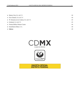 23 de Octubre de 2015 GACETA OFICIAL DEL DISTRITO FEDERAL 3
 Battery Citty S.A. de C.V. 64
 Flow Schtark, S.A. de C.V. 64
 W Alimentos de la Condesa, S.A. de C.V. 65
 Gerhanik, S.A. de C.V. 65
 Notaría Pública Número Cuatro 66
 Inmobiliaria Huber, S. A. 68
 Edictos 69
 