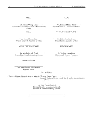 30 GACETA OFICIAL DEL DISTRITO FEDERAL 23 de Octubre de 2015
VOCAL
______________________________________
Urb. Gabriela Quiroga García
Coordinadora General de Desarrollo y Administración
Urbana
VOCAL
______________________________________
Arq. Fernando Méndez Bernal
Director General de Administración Urbana
VOCAL
___________________________________
Arq. Susana Miranda Ruíz
Directora General de Desarrollo de Urbano
VOCAL Y REPRESENTANTE
__________________________________
Lic. Isidoro Rendón Vázquez
Director General de Asuntos Jurídicos
VOCAL Y REPRESENTANTE
_____________________________________
Lic. Alfredo Acevedo Zesati
Director Ejecutivo de Información y Sistemas
REPRESENTANTE
___________________________________
C.P Verónica Huerta Cova
Subdirectora de Recursos Financieros
REPRESENTANTE
_____________________________________
Arq. Jesús Argimiro Anaya Villegas
Contralor Interno
TRANSITORIO
Único.- Publíquese el presente Aviso en la Gaceta Oficial del Distrito Federal.
Dado en la Ciudad de México, a los 19 días de octubre de dos mil quince.
(Firma)
______________________
Lic. Diana Pacheco Sandoval
Directora Ejecutiva de Administración en la
Secretaría de Desarrollo Urbano y Vivienda
 
