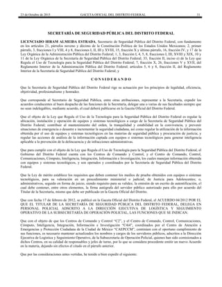 23 de Octubre de 2015 GACETA OFICIAL DEL DISTRITO FEDERAL 31
SECRETARÍA DE SEGURIDAD PÚBLICA DEL DISTRITO FEDERAL
LICENCIADO HIRAM ALMEIDA ESTRADA, Secretario de Seguridad Pública del Distrito Federal, con fundamento
en los artículos 21, párrafos noveno y décimo de la Constitución Política de los Estados Unidos Mexicanos; 2, primer
párrafo, 3, fracciones I y VIII, 4 y 8, fracciones I, II, III y XVIII, 15, fracción X y último párrafo, 16, fracción IV, y 17 de la
Ley Orgánica de la Administración Pública del Distrito Federal; 1, 3, fracción I, 4, 5, 8, fracciones I, III, XVIII y XIX, 10 y
11 de la Ley Orgánica de la Secretaría de Seguridad Pública del Distrito Federal; 33, fracción II, inciso e) de la Ley que
Regula el Uso de Tecnología para la Seguridad Pública del Distrito Federal; 7, fracción X, 26, fracciones V y XVII, del
Reglamento Interior de la Administración Pública del Distrito Federal; artículos 5, 6 y 8, fracción II, del Reglamento
Interior de la Secretaría de Seguridad Pública del Distrito Federal; y
C O N S I D E R A N D O
Que la Secretaría de Seguridad Pública del Distrito Federal rige su actuación por los principios de legalidad, eficiencia,
objetividad, profesionalismo y honradez.
Que corresponde al Secretario de Seguridad Pública, entre otras atribuciones, representar a la Secretaría, expedir los
acuerdos conducentes al buen despacho de las funciones de la Secretaría, delegar una o varias de sus facultades siempre que
no sean indelegables, mediante acuerdo, el cual deberá publicarse en la Gaceta Oficial del Distrito Federal.
Que el objeto de la Ley que Regula el Uso de la Tecnología para la Seguridad Pública del Distrito Federal es regular la
ubicación, instalación y operación de equipos y sistemas tecnológicos a cargo de la Secretaría de Seguridad Pública del
Distrito Federal; contribuir al mantenimiento del orden, la tranquilidad y estabilidad en la convivencia, y prevenir
situaciones de emergencia o desastre e incrementar la seguridad ciudadana, así como regular la utilización de la información
obtenida por el uso de equipos y sistemas tecnológicos en las materias de seguridad pública y procuración de justicia; y
regular las acciones de análisis de la información captada con equipos o sistemas tecnológicos para generar inteligencia
aplicable a la prevención de la delincuencia y de infracciones administrativas.
Que para cumplir con el objeto de la Ley que Regula el Uso de Tecnología para la Seguridad Pública del Distrito Federal, el
Gobierno del Distrito Federal cuenta con los Centros de Comando y Control, y el Centro de Comando, Control,
Comunicaciones, Cómputo, Inteligencia, Integración, Información e Investigación, los cuales manejan información obtenida
con equipos y sistemas tecnológicos, y son operados y coordinados por la Secretaría de Seguridad Pública del Distrito
Federal.
Que la Ley de mérito establece los requisitos que deben contener los medios de prueba obtenidos con equipos o sistemas
tecnológicos, para su valoración en un procedimiento ministerial o judicial; de Justicia para Adolescentes; o,
administrativos, seguido en forma de juicio, siendo requisito para su validez, la emisión de un escrito de autentificación, el
cual debe contener, entre otros elementos, la firma autógrafa del servidor público autorizado para ello por acuerdo del
Titular de la Secretaría, mismo que debe ser publicado en la Gaceta Oficial del Distrito.
Que con fecha 17 de febrero de 2012, se publicó en la Gaceta Oficial del Distrito Federal, el ACUERDO 04/2012 POR EL
QUE EL TITULAR DE LA SECRETARÍA DE SEGURIDAD PÚBLICA DEL DISTRITO FEDERAL, DELEGA EN
PERSONAL POLICIAL ADSCRITO A LA DIRECCIÓN EJECUTIVA DE LOGÍSTICA Y SEGUIMIENTO
OPERATIVO DE LA SUBSECRETARÍA DE OPERACIÓN POLICIAL, LAS FUNCIONES QUE SE INDICAN.
Que con el objeto de que los Centros de Comando y Control “C2”, y el Centro de Comando, Control, Comunicaciones,
Cómputo, Inteligencia, Integración, Información e Investigación “C4i4”, coordinados por el Centro de Atención a
Emergencias y Protección Ciudadana de la Ciudad de México “CAEPCCM”, continúen con el oportuno cumplimiento de
sus funciones, es necesario mantener actualizados los nombres y cargos de los servidores públicos, adscritos a la Dirección
Ejecutiva de Logística y Seguimiento Operativo, de la Subsecretaría de Operación Policial, quienes han sido comisionados a
dichos Centros, en su calidad de responsables y jefes de turno, por lo que se considera procedente emitir un nuevo Acuerdo
en la materia, dejando sin efectos el citado en el párrafo anterior.
Que por las consideraciones antes vertidas, he tenido a bien expedir el siguiente:
 