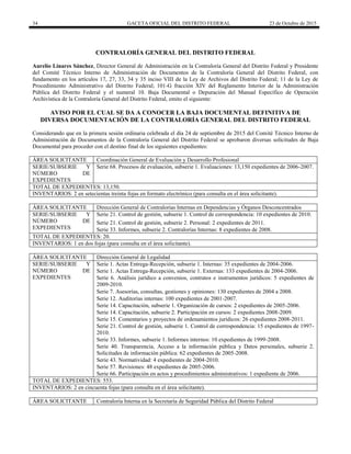 34 GACETA OFICIAL DEL DISTRITO FEDERAL 23 de Octubre de 2015
CONTRALORÍA GENERAL DEL DISTRITO FEDERAL
Aurelio Linares Sánchez, Director General de Administración en la Contraloría General del Distrito Federal y Presidente
del Comité Técnico Interno de Administración de Documentos de la Contraloría General del Distrito Federal, con
fundamento en los artículos 17, 27, 33, 34 y 35 inciso VIII de la Ley de Archivos del Distrito Federal; 11 de la Ley de
Procedimiento Administrativo del Distrito Federal; 101-G fracción XIV del Reglamento Interior de la Administración
Pública del Distrito Federal y el numeral 10. Baja Documental o Depuración del Manual Específico de Operación
Archivística de la Contraloría General del Distrito Federal, emito el siguiente:
AVISO POR EL CUAL SE DA A CONOCER LA BAJA DOCUMENTAL DEFINITIVA DE
DIVERSA DOCUMENTACIÓN DE LA CONTRALORÍA GENERAL DEL DISTRITO FEDERAL
Considerando que en la primera sesión ordinaria celebrada el día 24 de septiembre de 2015 del Comité Técnico Interno de
Administración de Documentos de la Contraloría General del Distrito Federal se aprobaron diversas solicitudes de Baja
Documental para proceder con el destino final de los siguientes expedientes:
ÁREA SOLICITANTE Coordinación General de Evaluación y Desarrollo Profesional
SERIE/SUBSERIE Y
NÚMERO DE
EXPEDIENTES
Serie 68. Procesos de evaluación, subserie 1. Evaluaciones: 13,150 expedientes de 2006-2007.
TOTAL DE EXPEDIENTES: 13,150.
INVENTARIOS: 2 en setecientas treinta fojas en formato electrónico (para consulta en el área solicitante).
ÁREA SOLICITANTE Dirección General de Contralorías Internas en Dependencias y Órganos Desconcentrados
SERIE/SUBSERIE Y
NÚMERO DE
EXPEDIENTES
Serie 21. Control de gestión, subserie 1. Control de correspondencia: 10 expedientes de 2010.
Serie 21. Control de gestión, subserie 2. Personal: 2 expedientes de 2011.
Serie 33. Informes, subserie 2. Contralorías Internas: 8 expedientes de 2008.
TOTAL DE EXPEDIENTES: 20.
INVENTARIOS: 1 en dos fojas (para consulta en el área solicitante).
ÁREA SOLICITANTE Dirección General de Legalidad
SERIE/SUBSERIE Y
NÚMERO DE
EXPEDIENTES
Serie 1. Actas Entrega-Recepción, subserie 1. Internas: 35 expedientes de 2004-2006.
Serie 1. Actas Entrega-Recepción, subserie 1. Externas: 133 expedientes de 2004-2006.
Serie 6. Análisis jurídico a convenios, contratos e instrumentos jurídicos: 5 expedientes de
2009-2010.
Serie 7. Asesorías, consultas, gestiones y opiniones: 130 expedientes de 2004 a 2008.
Serie 12. Auditorías internas: 100 expedientes de 2001-2007.
Serie 14. Capacitación, subserie 1. Organización de cursos: 2 expedientes de 2005-2006.
Serie 14. Capacitación, subserie 2. Participación en cursos: 2 expedientes 2008-2009.
Serie 15. Comentarios y proyectos de ordenamientos jurídicos: 26 expedientes 2008-2011.
Serie 21. Control de gestión, subserie 1. Control de correspondencia: 15 expedientes de 1997-
2010.
Serie 33. Informes, subserie 1. Informes internos: 10 expedientes de 1999-2008.
Serie 40. Transparencia, Acceso a la información pública y Datos personales, subserie 2.
Solicitudes de información pública: 62 expedientes de 2005-2008.
Serie 43. Normatividad: 4 expedientes de 2004-2010.
Serie 57. Revisiones: 48 expedientes de 2005-2006.
Serie 66. Participación en actos y procedimientos administrativos: 1 expediente de 2006.
TOTAL DE EXPEDIENTES: 553.
INVENTARIOS: 2 en cincuenta fojas (para consulta en el área solicitante).
ÁREA SOLICITANTE Contraloría Interna en la Secretaría de Seguridad Pública del Distrito Federal
 