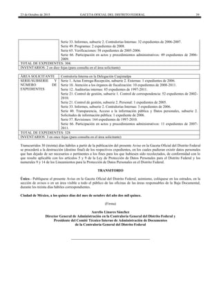23 de Octubre de 2015 GACETA OFICIAL DEL DISTRITO FEDERAL 39
Serie 33. Informes, subserie 2. Contralorías Internas: 32 expedientes de 2006-2007.
Serie 49. Programas: 2 expedientes de 2008.
Serie 65. Verificaciones: 58 expedientes de 2005-2006.
Serie 66. Participación en actos y procedimientos administrativos: 49 expedientes de 2006-
2009.
TOTAL DE EXPEDIENTES: 304.
INVENTARIOS: 2 en diez fojas (para consulta en el área solicitante)
ÁREA SOLICITANTE Contraloría Interna en la Delegación Cuajimalpa
SERIE/SUBSERIE Y
NÚMERO DE
EXPEDIENTES
Serie 1. Actas Entrega-Recepción, subserie 2. Externas: 1 expedientes de 2006.
Serie 10. Atención a los órganos de fiscalización: 10 expedientes de 2008-2011.
Serie 12. Auditorías internas: 85 expedientes de 1997-2011.
Serie 21. Control de gestión, subserie 1. Control de correspondencia: 52 expedientes de 2002-
2010.
Serie 21. Control de gestión, subserie 2. Personal: 1 expedientes de 2005.
Serie 33. Informes, subserie 2. Contralorías Internas: 3 expedientes de 2006.
Serie 40. Transparencia, Acceso a la información pública y Datos personales, subserie 2.
Solicitudes de información pública: 1 expediente de 2006.
Serie 57. Revisiones: 164 expedientes de 1997-2010.
Serie 66. Participación en actos y procedimientos administrativos: 11 expedientes de 2007-
2011.
TOTAL DE EXPEDIENTES: 328
INVENTARIOS: 3 en once fojas (para consulta en el área solicitante)
Transcurridos 30 (treinta) días hábiles a partir de la publicación del presente Aviso en la Gaceta Oficial del Distrito Federal
se procederá a la destrucción (destino final) de los respectivos expedientes, en los cuales pudieran existir datos personales
que han dejado de ser necesarios o pertinentes a los fines para los que hubiesen sido recolectados, de conformidad con lo
que resulte aplicable con los artículos 5 y 9 de la Ley de Protección de Datos Personales para el Distrito Federal y los
numerales 9 y 14 de los Lineamientos para la Protección de Datos Personales en el Distrito Federal.
TRANSITORIO
Único.- Publíquese el presente Aviso en la Gaceta Oficial del Distrito Federal, asimismo, colóquese en los estrados, en la
sección de avisos o en un área visible a todo el público de las oficinas de las áreas responsables de la Baja Documental,
durante los treinta días hábiles correspondientes.
Ciudad de México, a los quince días del mes de octubre del año dos mil quince.
(Firma)
Aurelio Linares Sánchez
Director General de Administración en la Contraloría General del Distrito Federal y
Presidente del Comité Técnico Interno de Administración de Documentos
de la Contraloría General del Distrito Federal
 