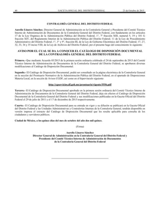 40 GACETA OFICIAL DEL DISTRITO FEDERAL 23 de Octubre de 2015
CONTRALORÍA GENERAL DEL DISTRITO FEDERAL
Aurelio Linares Sánchez, Director General de Administración en la Contraloría General y Presidente del Comité Técnico
Interno de Administración de Documentos de la Contraloría General del Distrito Federal, con fundamento en los artículos
17 de la Ley Orgánica de la Administración Pública del Distrito Federal; 1°, 7º fracción XIII, numeral 5, 19 y 101 G
fracción XIV, del Reglamento Interior de la Administración Pública del Distrito Federal; 11 de la Ley de Procedimiento
Administrativo del Distrito Federal; 1°, 3° y 9°, fracción III, de la Ley de Gobierno Electrónico del Distrito Federal; 17, 27,
32, 33, 34 y 35 inciso VIII, de la Ley de Archivos del Distrito Federal, por el presente hago del conocimiento lo siguiente:
AVISO POR EL CUAL SE DA A CONOCER EL CATÁLOGO DE DISPOSICIÓN DOCUMENTAL
DE LA CONTRALORÍA GENERAL DEL DISTRITO FEDERAL
Primero.- Que mediante Acuerdo 05/2015 de la primera sesión ordinaria celebrada el 24 de septiembre de 2015 del Comité
Técnico Interno de Administración de Documentos de la Contraloría General del Distrito Federal, se aprobaron diversas
modificaciones al Catálogo de Disposición Documental.
Segundo.- El Catálogo de Disposición Documental, podrá ser consultado en la página electrónica de la Contraloría General
en la sección del Prontuario Normativo de la Administración Pública del Distrito Federal, en el apartado de Disposiciones
Materia Local, en la sección de Avisos CGDF, así como en el hipervínculo siguiente:
http://cgservicios.df.gob.mx/prontuario/vigente/5556.pdf
Tercero.- El Catálogo de Disposición Documental aprobado en la primera sesión ordinaria del Comité Técnico Interno de
Administración de Documentos de la Contraloría General del Distrito Federal, deja sin efectos el Catálogo de Disposición
Documental de la Contraloría General del Distrito Federal y sus modificaciones publicadas en la Gaceta Oficial del Distrito
Federal el 29 de julio de 2011 y el 17 de diciembre de 2013 respectivamente.
Cuarto.- El Catálogo de Disposición Documental para su entrada en vigor y su difusión se publicará en la Gaceta Oficial
del Distrito Federal y las Unidades Administrativas y Contralorías Internas de la Contraloría General, tendrán disponible en
versión impresa el extracto del Catálogo de Disposición Documental que les resulte aplicable para consulta de los
ciudadanos y servidores públicos.
Ciudad de México, a los quince días del mes de octubre del año dos mil quince.
(Firma)
Aurelio Linares Sánchez
Director General de Administración en la Contraloría General del Distrito Federal y
Presidente del Comité Técnico Interno de Administración de Documentos
de la Contraloría General del Distrito Federal
 
