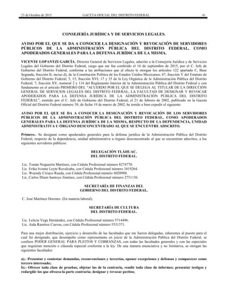 23 de Octubre de 2015 GACETA OFICIAL DEL DISTRITO FEDERAL 41
CONSEJERÍA JURÍDICA Y DE SERVICIOS LEGALES.
AVISO POR EL QUE SE DA A CONOCER LA DESIGNACIÓN Y REVOCACIÓN DE SERVIDORES
PÚBLICOS DE LA ADMINISTRACIÓN PÚBLICA DEL DISTRITO FEDERAL, COMO
APODERADOS GENERALES PARA LA DEFENSA JURÍDICA DE LA MISMA.
VICENTE LOPANTZI GARCÍA, Director General de Servicios Legales, adscrito a la Consejería Jurídica y de Servicios
Legales del Gobierno del Distrito Federal, cargo que me fue conferido el 16 de septiembre de 2015, por el C. Jefe de
Gobierno del Distrito Federal, conforme a las atribuciones que al efecto le otorgan los artículos 122 apartado C, Base
Segunda, fracción II, inciso d), de la Constitución Política de los Estados Unidos Mexicanos; 67, fracción V del Estatuto de
Gobierno del Distrito Federal; 5, 15, fracción XVI, 17 y 35 de la Ley Orgánica de la Administración Pública del Distrito
Federal; 7, fracción XV, numeral 2 y 116 del Reglamento Interior de la Administración Pública del Distrito Federal y con
fundamento en el artículo PRIMERO DEL “ACUERDO POR EL QUE SE DELEGA AL TITULAR DE LA DIRECCIÓN
GENERAL DE SERVICIOS LEGALES DEL DISTRITO FEDERAL, LA FACULTAD DE DESIGNAR Y REVOCAR
APODERADOS PARA LA DEFENSA JURÍDICA DE LA ADMINISTRACIÓN PÚBLICA DEL DISTRITO
FEDERAL”, emitido por el C. Jefe de Gobierno del Distrito Federal, el 21 de febrero de 2002, publicado en la Gaceta
Oficial del Distrito Federal número 39, de fecha 19 de marzo de 2002, he tenido a bien expedir el siguiente:
AVISO POR EL QUE SE DA A CONOCER LA DESIGNACIÓN Y REVOCACIÓN DE LOS SERVIDORES
PÚBLICOS DE LA ADMINISTRACIÓN PÚBLICA DEL DISTRITO FEDERAL, COMO APODERADOS
GENERALES PARA LA DEFENSA JURÍDICA DE LA MISMA, RESPECTO DE LA DEPENDENCIA, UNIDAD
ADMINISTRATIVA U ÓRGANO DESCONCENTRADO AL QUE SE ENCUENTRE ADSCRITO.
Primero.- Se designan como apoderados generales para la defensa jurídica de la Administración Pública del Distrito
Federal, respecto de la dependencia, unidad administrativa u órgano desconcentrado al que se encuentran adscritos, a los
siguientes servidores públicos:
DELEGACIÓN TLÁHUAC.
DEL DISTRITO FEDERAL.
Lic. Tomás Noguerón Martínez, con Cédula Profesional número 8274770.
Lic. Erika Ivonne Leyte Ruvalcaba, con Cédula Profesional número 3419264.
Lic. Wuendy Ciriaco Rueda, con Cédula Profesional número 6020988.
Lic. Carlos Illiam Santoyo Jiménez, con Cédula Profesional número 2751156.
SECRETARÍA DE FINANZAS DEL
GOBIERNO DEL DISTRITO FEDERAL.
C. José Martínez Doroteo. (En materia laboral).
SECRETARÍA DE CULTURA
DEL DISTRITO FEDERAL.
Lic. Leticia Vega Hernández, con Cédula Profesional número 5714496.
Lic. Aida Ramírez Cuevas, con Cédula Profesional número 5531371.
Para una mejor distribución, ejercicio y desarrollo de las facultades que me fueron delegadas, inherentes al puesto para el
cual fui designado, que desempeño como representante en juicio de la Administración Pública del Distrito Federal, se
confiere PODER GENERAL PARA PLEITOS Y COBRANZAS, con todas las facultades generales y con las especiales
que requieran mención o cláusula especial conforme a la ley. De una manera enunciativa y no limitativa, se otorgan las
siguientes facultades:
a).- Presentar y contestar demandas, reconvenciones y tercerías, oponer excepciones y defensas y comparecer como
tercero interesado;
b).- Ofrecer toda clase de pruebas, objetar las de la contraria, rendir toda clase de informes; presentar testigos y
redargüir los que ofrezca la parte contraria; designar y revocar peritos;
 