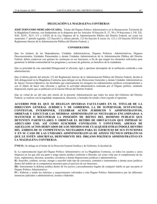 23 de Octubre de 2015 GACETA OFICIAL DEL DISTRITO FEDERAL 43
DELEGACIÓN LA MAGDALENA CONTRERAS
JOSÉ FERNANDO MERCADO GUAIDA, Titular del Órgano Político Administrativo en la Demarcación Territorial de
la Magdalena Contreras, con fundamento en lo dispuesto por los Artículos 10 fracción X, 37, 38 y 39 fracciones I, VII, XX,
XXI, XLIV, XLV, LV y LXXX de la Ley Orgánica de la Administración Pública del Distrito Federal; así como los
numerales 1° párrafo segundo, 122 fracción I y último párrafo, 122 bis fracción X inciso A), 123 y 124 fracción XXVII del
Reglamento Interior de la Administración Pública del Distrito Federal; y
CONSIDERANDO
Que los titulares de las Dependencias, Unidades Administrativas, Órganos Políticos -Administrativos, Órganos
Desconcentrados, Entidades Paraestatales y demás Unidades Administrativas de la Administración Pública del Distrito
Federal, deben coadyuvar con quienes les sustituyan en sus funciones, a fin de que tengan los elementos suficientes para
garantizar la debida continuidad de los programas y acciones de gobierno, en beneficio de la ciudadanía.
Que es prioridad de esta autoridad Delegacional el eficiente, ágil y oportuno desempeño de la atribución conferida a esta
administración.
Que el último párrafo del artículo 122 del Reglamento Interior de la Administración Pública del Distrito Federal, faculta al
Jefe delegacional en la Magdalena Contreras para delegar en las Direcciones Generales y demás Unidades Administrativas
de Apoyo Técnico-Operativo, las facultades que expresamente les otorguen los ordenamientos jurídicos correspondientes y
con el objeto de hacer más eficiente y agilizar la actividad administrativa realizada por el Órgano político, mediante
disposición exprés que se publicara en la Gaceta Oficial del Distrito Federal.
Que en virtud de ser del más alto interés de la presente Administración que todos los actos del Gobierno del Distrito
Federal, se realicen con la legalidad, trasparencia, eficiencia, y honradez he tenido a bien expedir el siguiente:
ACUERDO POR EL QUE SE DELEGAN DIVERSAS FACULTADES EN EL TITULAR DE LA
DIRECCION GENERAL JURÍDICA Y DE GOBIERNO, LA DE SUPERVISAR, SUSTANCIAR,
CONTESTAR, INTERPONER, CELEBRAR ACTOS JURIDICOS Y ADMINISTRATIVOS,
ORDENAR Y EJECUTAR LAS MEDIDAS ADMINISTRATIVAS NECESARIAS ENCAMINADAS A
MANTENER O RECUPERAR LA POSESIÓN DE BIENES DEL DOMINIO PUBLICO QUE
DETENTEN PARTICULARES Y ORDENAR EL RETIRO DE OBSTÁCULOS QUE IMPIDAD SU
ADECUADO USO, ASÍ COMO SUSCRIBIR CONTRATOS Y CONVENIOS, ADEMAS DE
AQUELLOS ACTOS DERIVADOS DE LOS MISMOS O DE CUALQUIER OTRAS ÍNDOLE DENTRO
DEL ÁMBITO DE SU COMPETENCIA NECESARIOS PARA EL EJERCICIO DE SUS FUNCIONES
Y EN SU CASO DE LAS UNIDADES ADMNINISTRATIVAS DE APOYO TÉCNICO OPERATIVAS
QUE LE ESTÉN ADSCRITAS, DEPENDIENTE DEL ÓRGANO POLÍTICO ADMINISTRATIVO EN
LA MAGDALENA CONTRERAS.
ÚNICO.- Se delega en el titular de la Dirección General Jurídica y de Gobierno, la facultad de:
I.- La representación legal del Órgano Político Administrativo en La Magdalena Contreras, en todos los asuntos y actos
litigiosos en los que ella sea parte o tenga interés jurídico conforme a Derecho, así como velar por el cumplimiento de las
leyes, reglamentos, decretos, acuerdos, circulares y demás disposiciones jurídicas y administrativas.
II.- Suscribir, celebrar, revisar, otorgar y suscribir todo tipo de convenios, contratos e instrumentos y demás actos jurídicos
dentro del ámbito de su competencia necesario para el ejercicio de sus funciones.
III.- Instrumentar la defensa jurídica dentro de los juicios y procedimientos legales de cualquier índole en que sea parte el
Órgano Político Administrativo.
IV.- Elaborar y rendir los informes y requerimientos solicitados a esta Órgano Político Administrativo por las diferentes
instancias judiciales o administrativas, locales o federales.
 
