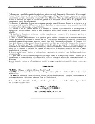 44 GACETA OFICIAL DEL DISTRITO FEDERAL 23 de Octubre de 2015
V.- Instrumentar y suscribir los actos del Procedimientos Administrativos de Recuperación Administrativa, de los bienes del
Dominio Público, dentro de la Demarcación Territorial que ocupa la Delegación; ordenando y ejecutando las medidas
administrativas necesarias para mantener o recuperar los bienes del dominio público que detenten los particulares y ordenar
el retiro de obstáculos que impida su adecuado uso, previsto en el artículo 39 fracción XIX de la Ley Orgánica de la
Administración Pública del Distrito Federal.
VI.- Proponer la adquisición de reservas territoriales necesarias para el Desarrollo Urbano de su territorio; y la
desincorporación de inmuebles del Patrimonio del Distrito Federal que se encuentren dentro de su demarcación territorial,
de conformidad con lo dispuesto por la Ley de la materia.
VII.- Solicitar al Jefe de Gobierno, a través de la Secretaría de Gobierno, y por considerarlo de utilidad pública, la
expropiación o la ocupación total o parcial de bienes de propiedad privada, en los términos de las disposiciones jurídicas
aplicables.
VIII.- Legalizar las firmas de sus subalternos, y certificar y expedir copias y constancias de los documentos que obren en
los archivos de la Delegación.
IX. Emitir el dictamen correspondiente, a fin de garantizar que los contratos y convenios que se celebren con base en los
acuerdos delegatorios de facultades de emitidos por este Órgano Político Administrativo, reúnan las características y
requisitos legales que deban contener; para cuyo efecto el titular de la Dirección General Jurídica y de Gobierno y/o el
titular de la Dirección Jurídica deberá rubricar los instrumentos jurídicos que suscriban los titulares de las Direcciones
Generales y Direcciones de Área, correspondiendo al servidor público que suscriba el instrumento jurídico la
responsabilidad de verificar la información, características y especificaciones técnicas administrativas que se contengan o se
deriven de los contratos y convenios que celebren en ejercicios de las facultades delegadas, así como el debido
cumplimiento de los mismos
X.- Establecer e incrementar relaciones de colaboración con organizaciones e instituciones cuyas finalidades sean de interés
para la comunidad.
XI.- Opinar sobre la concesión de servicios públicos que tengan efectos en la Delegación y sobre los Convenios que se
suscriban entre el Distrito Federal y la Federación o los Estados o Municipios limítrofes que afecten directamente a la
Delegación.
XII. Las facultades a las que se refiere el presente acuerdo, se delegan sin perjuicio de su ejercicio directo por parte del
suscrito.
TRANSITORIOS
PRIMERO.- Publíquese en la Gaceta Oficial del Distrito Federal.
SEGUNDO.- El presente Acuerdo entrará en vigor al día siguiente de su publicación en la Gaceta Oficial del Gobierno del
Distrito Federal.
TERCERO.- Se derogan los acuerdo delegatarios emitidos con anterioridad a favor del Titular de la Dirección General de
Jurídica y de Gobierno, Publicados en la Gaceta Oficial del Distrito Federal.
Dado en la Residencia Oficial del Jefe Delegacional en la Magdalena Contreras, en la Ciudad de México el primer día del
mes de octubre de dos mil quince.
EL JEFE DELEGACIONAL
EN LA MAGDALENA CONTRERAS
(Firma)
JOSÉ FERNANDO MERCADO GUAIDA
 