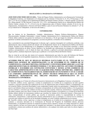 23 de Octubre de 2015 GACETA OFICIAL DEL DISTRITO FEDERAL 45
DELEGACIÓN LA MAGDALENA CONTRERAS
JOSÉ FERNANDO MERCADO GUAIDA, Titular del Órgano Político Administrativo en la Demarcación Territorial de
la Magdalena Contreras, con fundamento en lo dispuesto por los Artículos 10 fracción X, 37, 38 y 39 fracciones I, VIII,
XLV, y LV de la Ley Orgánica de la Administración Pública del Distrito Federal; artículos 1° Párrafo segundo 122 fracción
III y último párrafo 122 Bis fracción X inciso B), 123 y 125 a. del Reglamento Interior de la Administración Pública del
Distrito Federal, artículos 26, 27 y 28 de la Ley de Adquisiciones para el Distrito Federal, artículos 26 de la Ley de
Adquisiciones, Arrendamientos y Servicios del Sector Público y para el caso de Recursos Humanos los artículos 3° y 8° de
la Ley Federal de los Trabajadores al Servicios del estado; y
CONSIDERANDO
Que los titulares de las Dependencias, Unidades Administrativas, Órganos Políticos-Administrativos, Órganos
Desconcentrados, Entidades Paraestatales y demás Unidades Administrativas de la Administración Pública del Distrito
Federal, deben coadyuvar con quienes les sustituyan en sus funciones, a fin de que tengan los elementos suficientes para
garantizar la debida continuidad de los programas y acciones de gobierno, en beneficio de la ciudadanía.
Que es prioridad de esta autoridad Delegacional el eficiente, ágil y oportuno desempeño de la atribución conferida a esta
administración. Que el último párrafo del artículo 122 del Reglamento Interior de la Administración Pública del Distrito
Federal, facultad al Jefe Delegacional en la Magdalena Contreras para delegar en las Direcciones Generales y demás
Unidades Administrativas de apoyo Técnico Operativo, las facultades que expresamente les otorguen los ordenamientos
jurídicos correspondiente y con el objeto de hacer más eficiente y agilizar la actividad administrativa realizada por el
Órgano político, mediante disposición expresa que se publicará en la Gaceta Oficial del Distrito Federal.
Que en virtud de ser del más alto interés de la presente Administración que todos los actos del Gobierno del Distrito
Federal, se realicen con la legalidad, trasparencia, eficiencia, y honradez he tenido a bien expedir el siguiente:
ACUERDO POR EL QUE SE DELEGAN DIVERSAS FACULTADES EN EL TITULAR DE LA
DIRECCION GENERAL DE ADMINISTRACIÓN, LA DE SUSCRIBIR EN EL ÁMBITO DE SU
COMPETENCIA, LOS DOCUMENTOS, CONTRATOS Y CONVENIOS DERIVADOS DE LA LEY DE
ADQUISICIONES PARA EL DISTRITO FEDERAL Y SU REGLAMENTO, ASÍ COMO CELEBRAR,
OTORGAR Y SUSCRIBIR LOS CONTRATOS CONVENIOS Y DEMÁS ACTOS JURÍDICOS DE
CARÁCTER ADMINISTRATIVO O DE CUALQUIER OTRA ÍNDOLE DENTRO DEL AMBITO DE
SU COMPETENCIA NECESARIOS PARA EL EJERCICIO DE SUS FUNCIONES Y EN SU CASO DE
LAS UNIDADES ADMINISTRATIVAS DE APOYO TÉCNICO OPERATIVAS QUE LE ESTÉN
ADSCRITAS, DEPENDIENTE DEL ÓRGANO POLÍTICO ADMINISTRATIVO EN LA
MAGDALENA CONTRERAS.
ÚNICO.- Se delega en el Titular de la Dirección General de Administración en la Magdalena Contreras, la facultad de:
I.- Suscribir, celebrar, revisar, supervisar y evaluar el cumplimiento en el ámbito de su competencia, de todos aquellos
contratos y convenios derivados de la aplicación de la Ley de Adquisiciones para el Distrito Federal y su Reglamento, sea
de Licitación Pública, Invitación Restringida, la que comprenderá cuando menos tres participantes y Adjudicación Directa,
para lo cual deberán obtener previamente, el dictamen correspondiente de la Dirección General Jurídica, a fin de garantizar
que los contratos y convenios que celebren con base en el presente acuerdo, reúnan las características y requisitos legales
que deben contener; para cuyo efecto el titular de la Dirección General Jurídica y de Gobierno y/o el titular de la Dirección
Jurídica deberá rubricar los instrumentos jurídicos que suscriban los titulares de la Dirección General y Direcciones de
Área, correspondiendo al servidor público que suscriba el instrumento jurídico la responsabilidad de verificar la
información, características y especificaciones técnicas administrativas que se contengan o se deriven de los contratos y
convenios que celebren en ejercicios de las facultades delegadas, así como el debido cumplimiento de los mismos
II.- Suscribir, celebrar, revisar, supervisar y evaluar el cumplimiento en el ámbito de su competencia, de todos aquellos
contratos y convenios derivados de la Contratación de Personal del Programa de Estabilidad Laboral, Servicios
Profesionales y la facultad de autorizar la ocupación de plazas técnico operativo vacante con código funcional CF, plazas
técnico operativo de base con licencia para ser ocupados por interinatos y las plazas técnico operativo de base al proceso
escalafonario y demás actos jurídicos de carácter administrativo o de cualquier otra índole, para todos los efectos legales a
que haya lugar
 