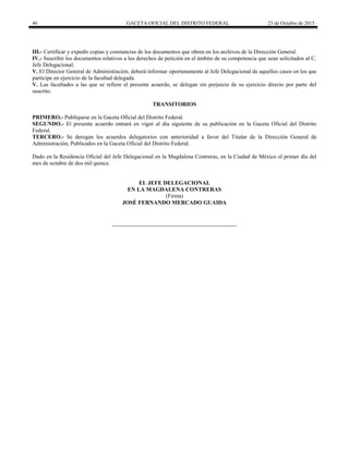 46 GACETA OFICIAL DEL DISTRITO FEDERAL 23 de Octubre de 2015
III.- Certificar y expedir copias y constancias de los documentos que obren en los archivos de la Dirección General.
IV.- Suscribir los documentos relativos a los derechos de petición en el ámbito de su competencia que sean solicitados al C.
Jefe Delegacional.
V. El Director General de Administración, deberá informar oportunamente al Jefe Delegacional de aquellos casos en los que
participe en ejercicio de la facultad delegada.
V. Las facultades a las que se refiere el presente acuerdo, se delegan sin perjuicio de su ejercicio directo por parte del
suscrito.
TRANSITORIOS
PRIMERO.- Publíquese en la Gaceta Oficial del Distrito Federal.
SEGUNDO.- El presente acuerdo entrará en vigor al día siguiente de su publicación en la Gaceta Oficial del Distrito
Federal.
TERCERO.- Se derogan los acuerdos delegatorios con anterioridad a favor del Titular de la Dirección General de
Administración, Publicados en la Gaceta Oficial del Distrito Federal.
Dado en la Residencia Oficial del Jefe Delegacional en la Magdalena Contreras, en la Ciudad de México el primer día del
mes de octubre de dos mil quince.
EL JEFE DELEGACIONAL
EN LA MAGDALENA CONTRERAS
(Firma)
JOSÉ FERNANDO MERCADO GUAIDA
 