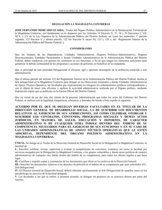 23 de Octubre de 2015 GACETA OFICIAL DEL DISTRITO FEDERAL 47
DELEGACIÓN LA MAGDALENA CONTRERAS
JOSÉ FERNANDO MERCADO GUAIDA, Titular del Órgano Político Administrativo en la Demarcación Territorial de
la Magdalena Contreras, con fundamento en lo dispuesto por los Artículos 10 fracción X, 37, 38 y 39 fracciones I, VII,
XLV, y LV de la Ley Orgánica de la Administración Pública del Distrito Federal; así como los numerales 1° párrafo
segundo, 122 fracción V y último párrafo, 122 bis fracción X inciso D), 123 y 128 a. del Reglamento Interior de la
Administración Pública del Distrito Federal; y
CONSIDERANDO
Que los titulares de las Dependencias, Unidades Administrativas, Órganos Políticos-Administrativos, Órganos
Desconcentrados, Entidades Paraestatales y demás Unidades Administrativas de la Administración Pública del Distrito
Federal, deben coadyuvar con quienes les sustituyan en sus funciones, a fin de que tengan los elementos suficientes para
garantizar la debida continuidad de los programas y acciones de gobierno, en beneficio de la ciudadanía.
Que es prioridad de esta autoridad Delegacional el eficiente, ágil y oportuno desempeño de la atribución conferida a esta
administración.
Que el último párrafo del artículo 122 del Reglamento Interior de la Administración Pública del Distrito Federal, faculta al
Jefe delegacional en la Magdalena Contreras para delegar en las Direcciones Generales y demás Unidades Administrativas
de Apoyo Técnico-Operativo, las facultades que expresamente les otorguen los ordenamientos jurídicos correspondientes y
con el objeto de hacer más eficiente y agilizar la actividad administrativa realizada por el Órgano político, mediante
disposición exprés que se publicara en la Gaceta Oficial del Distrito Federal.
Que en virtud de ser del más alto interés de la presente Administración que todos los actos del Gobierno del Distrito
Federal, se realicen con la legalidad, trasparencia, eficiencia, y honradez he tenido a bien expedir el siguiente:
ACUERDO POR EL QUE SE DELEGAN DIVERSAS FACULTADES EN EL TITULAR DE LA
DIRECCIÓN GENERAL DE DESARROLLO SOCIAL, LA DE SUSCRIBIR LOS DOCUMENTOS
RELATIVOS AL EJERCICIO DE SUS ATRIBUCIONES, ASÍ COMO CELEBRAR, OTORGAR Y
SUSCRIBIR LOS CONTRATOS, CONVENIOS, PROGRAMAS SOCIALES Y DEMÁS ACTOS
JURÍDICOS, EN MATERIA DE SALUD, EDUCACIÓN Y DEPORTES, DE CARÁCTER
ADMINISTRATIVO O DE CUALQUIER OTRA ÍNDOLE DENTRO DEL ÁMBITO DE SU
COMPETENCIA NECESARIOS PARA EL EJERCICIO DE SUS FUNCIONES Y EN SU CASO DE
LAS UNIDADES ADMINISTRATIVAS DE APOYO TÉCNICO OPERATIVAS QUE LE ESTÉN
ADSCRITAS, DEPENDIENTE DEL ÓRGANO POLÍTICO ADMINISTRATIVO EN LA
MAGDALENA CONTRERAS.
ÚNICO.- Se delega en el Titular de la Dirección General de Desarrollo Social de la Delegación La Magdalena Contreras, la
facultad de:
I.- Suscribir, celebrar, revisar, supervisar y evaluar el cumplimiento de convenios, contratos, así como la facultad por
servicios otorgados por la Delegación La Magdalena Contreras, a los grupos vulnerables y demás actos jurídicos de carácter
administrativos de cualquier otra índole dentro del ámbito de su competencia, para todos los efectos legales a que haya
lugar.
II.- Certificar y expedir copias y constancias de los documentos que obren en los archivos de la Dirección General.
III.- Suscribir los documentos relativos a los derechos de petición en el ámbito de su competencia que sean solicitados al C.
Jefe Delegacional.
IV. El Director General de Desarrollo Social, deberá informar oportunamente al Jefe Delegacional de aquellos casos en los
que participe en ejercicio de la facultad delegada.
V. Las facultades a las que se refiere el presente acuerdo, se delegan sin perjuicio de su ejercicio directo por parte del
suscrito.
 