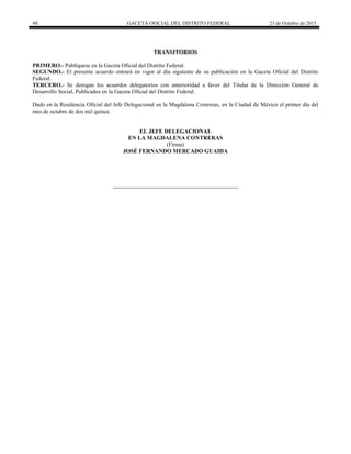 48 GACETA OFICIAL DEL DISTRITO FEDERAL 23 de Octubre de 2015
TRANSITORIOS
PRIMERO.- Publíquese en la Gaceta Oficial del Distrito Federal.
SEGUNDO.- El presente acuerdo entrará en vigor al día siguiente de su publicación en la Gaceta Oficial del Distrito
Federal.
TERCERO.- Se derogan los acuerdos delegatorios con anterioridad a favor del Titular de la Dirección General de
Desarrollo Social, Publicados en la Gaceta Oficial del Distrito Federal.
Dado en la Residencia Oficial del Jefe Delegacional en la Magdalena Contreras, en la Ciudad de México el primer día del
mes de octubre de dos mil quince.
EL JEFE DELEGACIONAL
EN LA MAGDALENA CONTRERAS
(Firma)
JOSÉ FERNANDO MERCADO GUAIDA
 